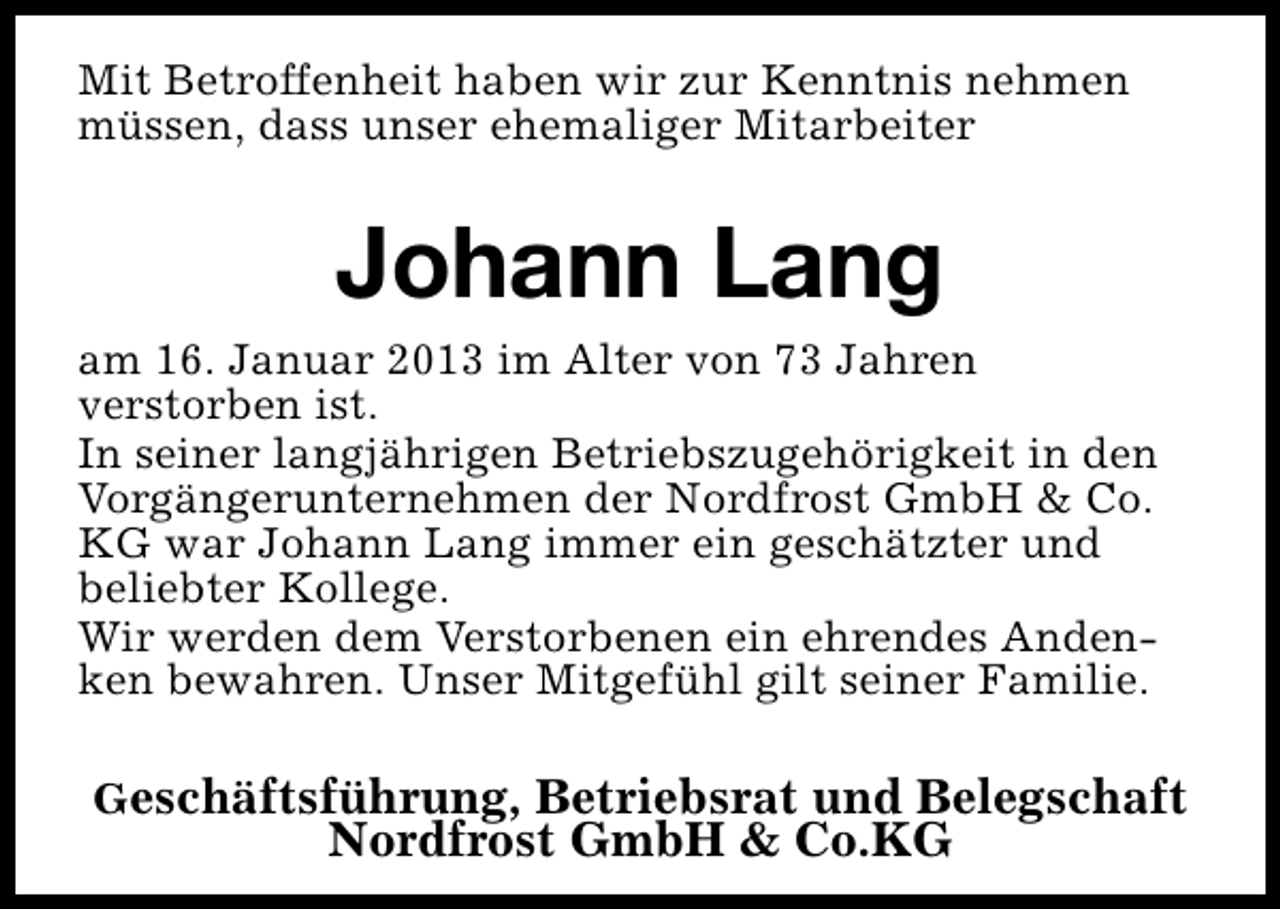 <p>Mit Betroffenheit haben wir zur Kenntnis nehmen<br />müssen, dass unser ehemaliger Mitarbeiter</p><p>Johann Lang<br />am 16. Januar 2013 im Alter von 73 Jahren<br />verstorben ist.<br />In seiner langjährigen Betriebszugehörigkeit in den<br />Vorgängerunternehmen der Nordfrost GmbH &amp; Co.<br />KG war Johann Lang immer ein geschätzter und<br />beliebter Kollege.<br />Wir werden dem Verstorbenen ein ehrendes Andenken bewahren. Unser Mitgefühl gilt seiner Familie.<br />Geschäftsführung, Betriebsrat und Belegschaft</p><p>Nordfrost GmbH &amp; Co.KG</p>