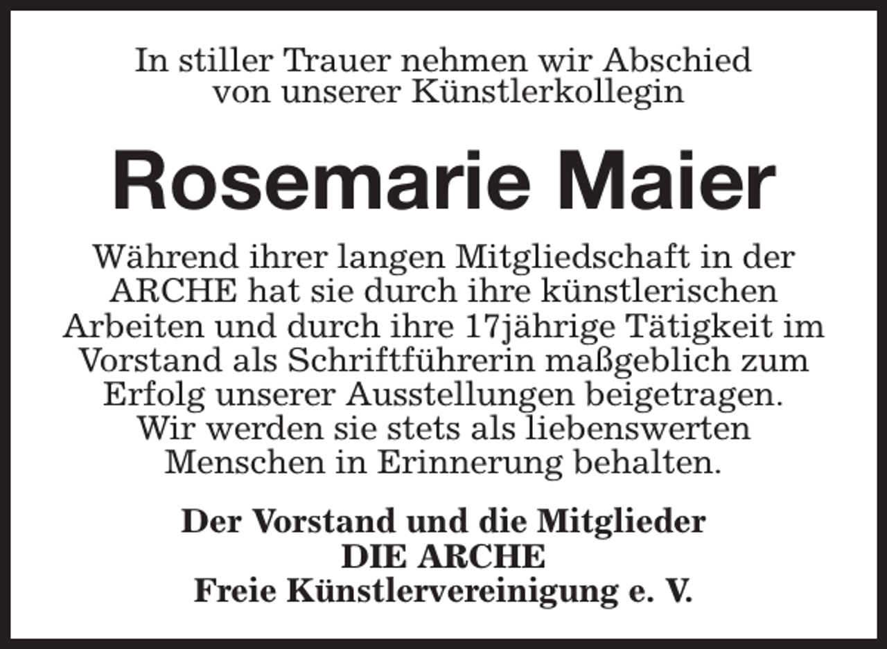 <p>In stiller Trauer nehmen wir Abschied<br />von unserer Künstlerkollegin</p><p>Rosemarie Maier</p><p>Während ihrer langen Mitgliedschaft in der<br />ARCHE hat sie durch ihre künstlerischen<br />Arbeiten und durch ihre 17jährige Tätigkeit im<br />Vorstand als Schriftführerin maßgeblich zum<br />Erfolg unserer Ausstellungen beigetragen.<br />Wir werden sie stets als liebenswerten<br />Menschen in Erinnerung behalten.<br />Der Vorstand und die Mitglieder<br />DIE ARCHE<br />Freie Künstlervereinigung e. V.</p>