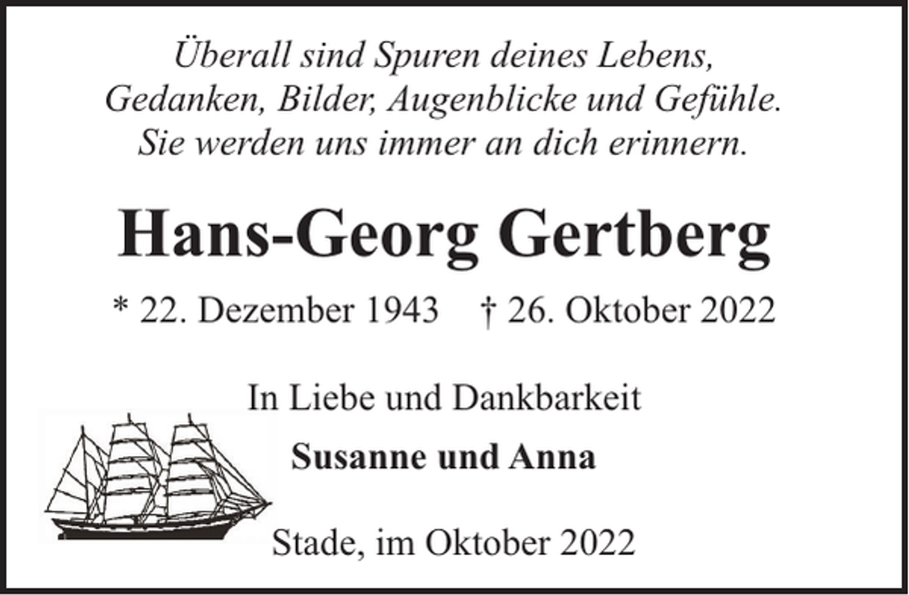 <p>Überall sind Spuren deines Lebens,<br />Gedanken, Bilder, Augenblicke und Gefühle.<br />Sie werden uns immer an dich erinnern.</p><p>Hans-Georg Gertberg<br />* 22. Dezember 1943 † 26. Oktober 2022<br />In Liebe und Dankbarkeit<br />Susanne und Anna<br />Stade, im Oktober 2022</p>