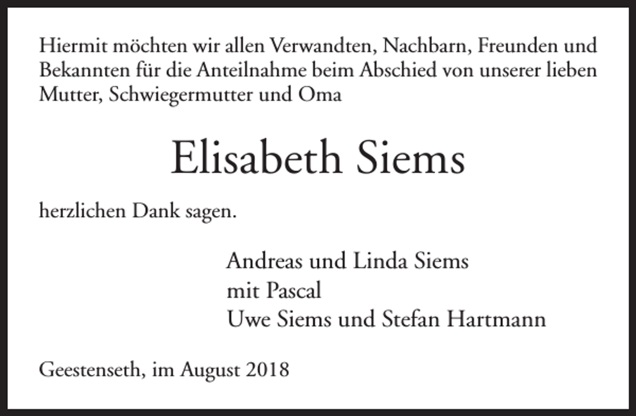 <p>Hiermit möchten wir allen Verwandten, Nachbarn, Freunden und<br />Bekannten für die Anteilnahme beim Abschied von unserer lieben<br />Mutter, Schwiegermutter und Oma</p><p>Elisabeth Siems<br />herzlichen Dank sagen.</p><p>Andreas und Linda Siems<br />mit Pascal<br />Uwe Siems und Stefan Hartmann<br />Geestenseth, im August 2018</p>