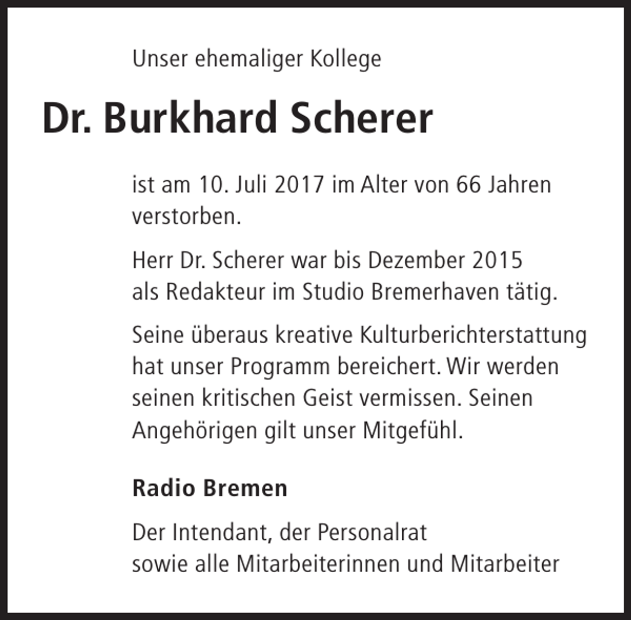 <p>Unser ehemaliger Kollege</p>
<p>Dr. Burkhard Scherer<br />ist am 10. Juli 2017 im Alter von 66 Jahren<br />verstorben.<br />Herr Dr. Scherer war bis Dezember 2015<br />als Redakteur im Studio Bremerhaven tätig.<br />Seine überaus kreative Kulturberichterstattung<br />hat unser Programm bereichert. Wir werden<br />seinen kritischen Geist vermissen. Seinen<br />Angehörigen gilt unser Mitgefühl.<br />Radio Bremen<br />Der Intendant, der Personalrat<br />sowie alle Mitarbeiterinnen und Mitarbeiter</p>