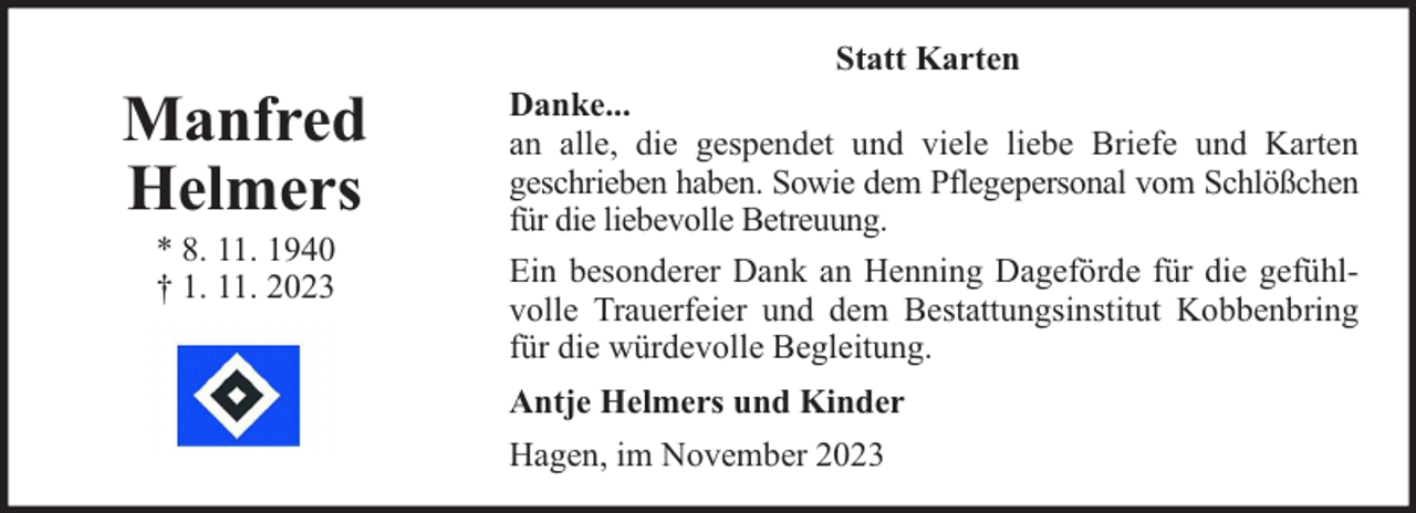 <p>Manfred<br />Helmers<br />* 8. 11. 1940<br />† 1. 11. 2023</p><p>Statt Karten<br />Danke...<br />an alle, die gespendet und viele liebe Briefe und Karten<br />geschrieben haben. Sowie dem Pflegepersonal vom Schlößchen<br />für die liebevolle Betreuung.<br />Ein besonderer Dank an Henning Dageförde für die gefühlvolle Trauerfeier und dem Bestattungsinstitut Kobbenbring<br />für die würdevolle Begleitung.<br />Antje Helmers und Kinder<br />Hagen, im November 2023</p>
