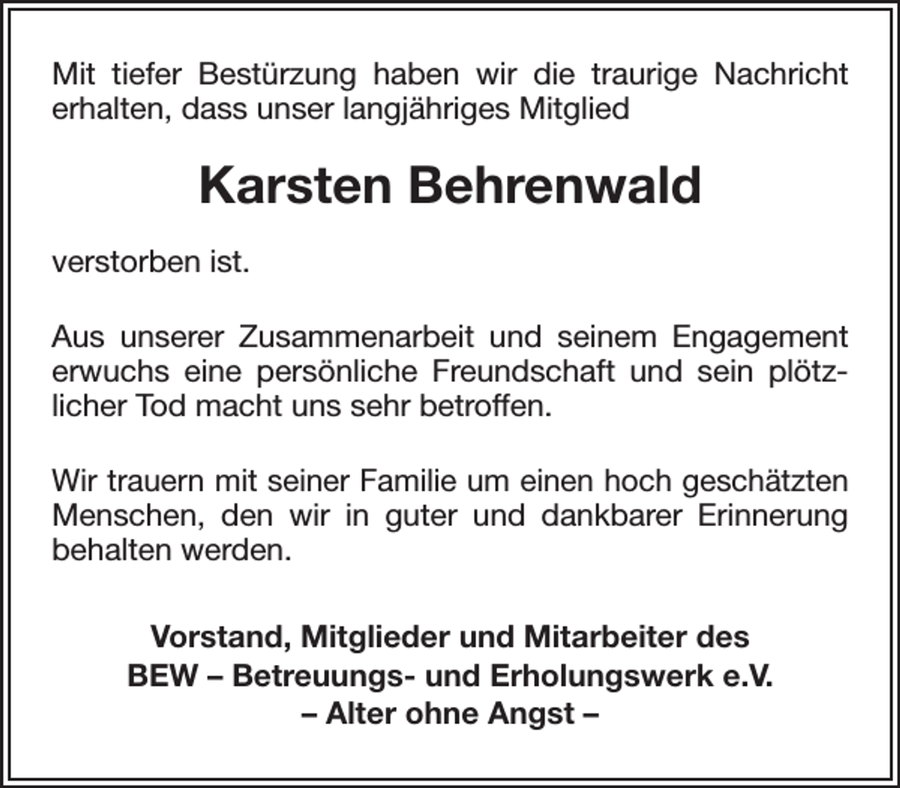 <p>Mit tiefer Bestürzung haben wir die traurige Nachricht<br />erhalten, dass unser langjähriges Mitglied</p><p>Karsten Behrenwald<br />verstorben ist.<br />Aus unserer Zusammenarbeit und seinem Engagement<br />erwuchs eine persönliche Freundschaft und sein plötzlicher Tod macht uns sehr betroffen.<br />Wir trauern mit seiner Familie um einen hoch geschätzten<br />Menschen, den wir in guter und dankbarer Erinnerung<br />behalten werden.<br />Vorstand, Mitglieder und Mitarbeiter des<br />BEW – Betreuungs- und Erholungswerk e.V.<br />– Alter ohne Angst –</p>