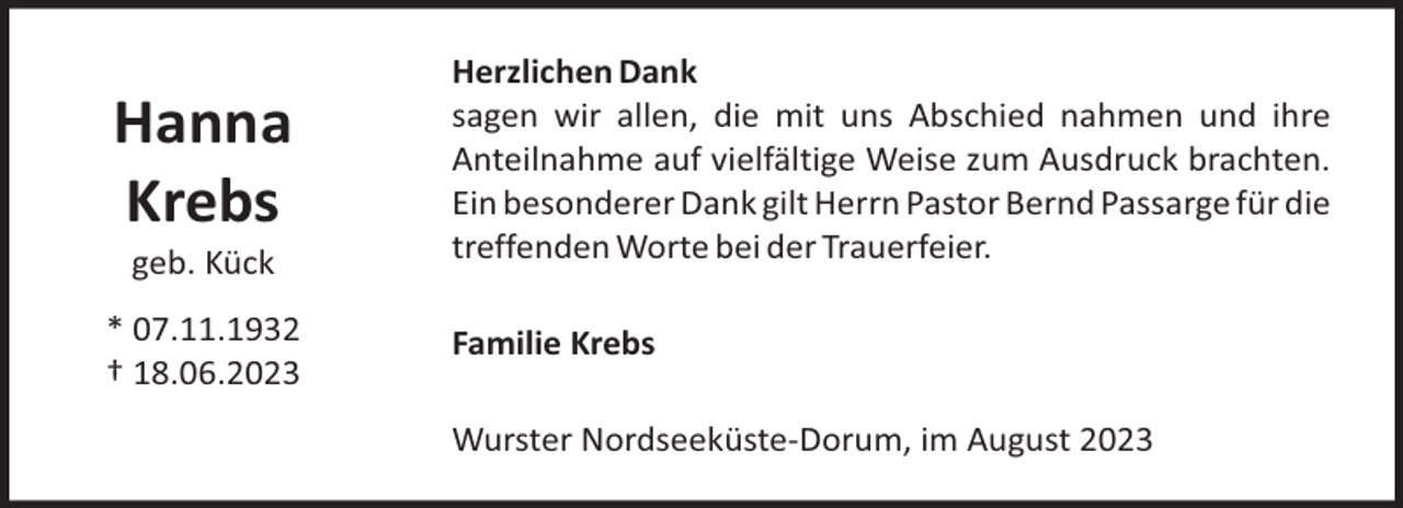 <p>Hanna<br />Krebs<br />geb. Kück<br />* 07.11.1932<br />† 18.06.2023</p><p>Herzlichen Dank<br />sagen wir allen, die mit uns Abschied nahmen und ihre<br />Anteilnahme auf vielfältige Weise zum Ausdruck brachten.<br />Ein besonderer Dank gilt Herrn Pastor Bernd Passarge für die<br />treffenden Worte bei der Trauerfeier.<br />Familie Krebs<br />Wurster Nordseeküste-Dorum, im August 2023</p>