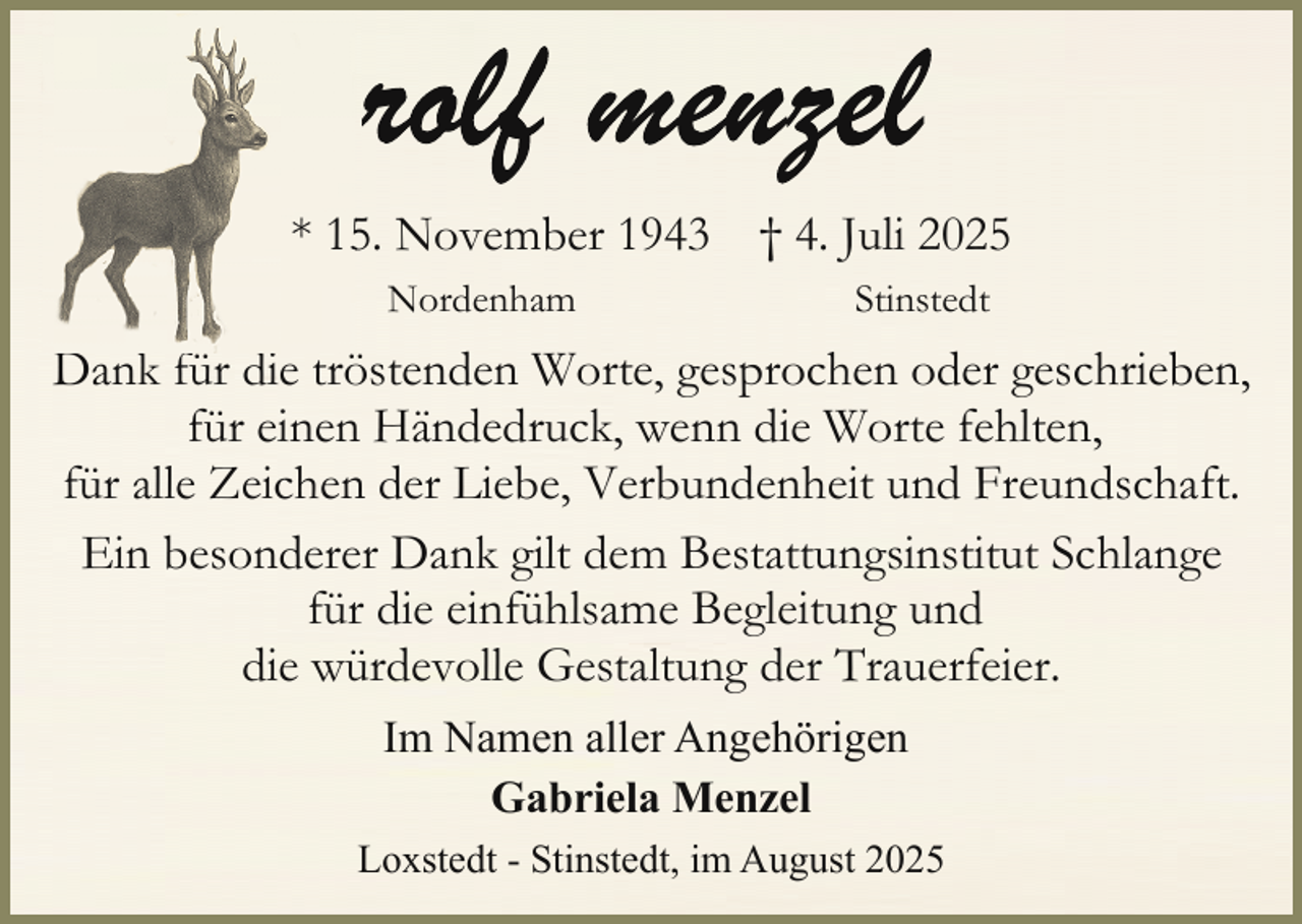 <p>* 155. November 1943 † 4. Juli 2025<br />Nordenham</p>
<p>Stinstedt</p>
<p>Dank für die tröstenden Worte, gesprochen oder geschrieben,<br />für einen Händedruck, wenn die Worte fehlten,<br />für alle Zeichen der Liebe, Verbundenheit und Freundschaft.<br />Ein besonderer Dank gilt dem Bestattungsinstitut Schlange<br />für die einfühlsame Begleitung und<br />die würdevolle Gestaltung der Trauerfeier.<br />Im Namen aller Angehörigen<br />Gabriela Menzel<br />Loxstedt - Stinstedt, im August 2025</p>
