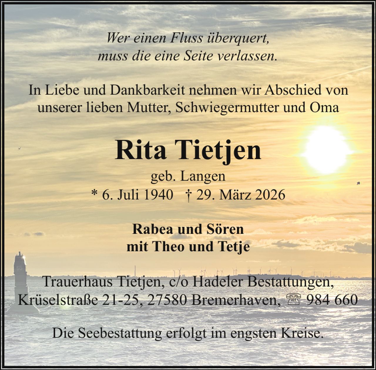 <p>Wer einen Fluss überquert,<br />muss die eine Seite verlassen.<br />In Liebe und Dankbarkeit nehmen wir Abschied von<br />unserer lieben Mutter, Schwiegermutter und Oma</p><p>Rita Tietjen</p><p>geb. Langen<br />* 6. Juli 1940 † 29. März 2026<br />Rabea und Sören<br />mit Theo und Tetje</p><p>Trauerhaus Tietjen, c/o Hadeler Bestattungen,<br />Krüselstraße 21-25, 27580 Bremerhaven, ' 984 660<br />Die Seebestattung erfolgt im engsten Kreise.</p>