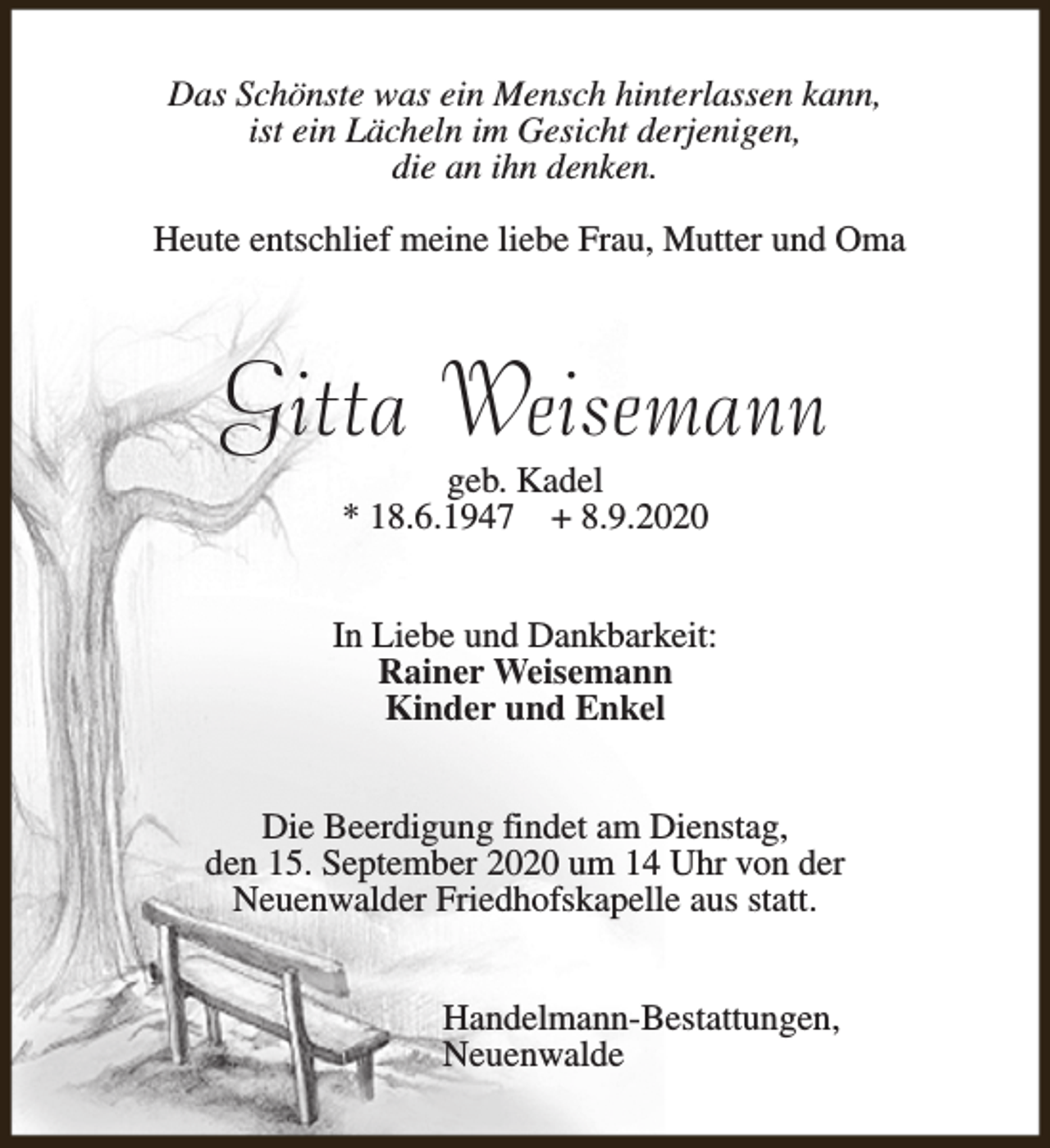 <p>Das Schönste was ein Mensch hinterlassen kann,<br />ist ein Lächeln im Gesicht derjenigen,<br />die an ihn denken.<br />Heute entschlief meine liebe Frau, Mutter und Oma</p><p>Gitta Weisemann<br />geb. Kadel<br />* 18.6.1947 + 8.9.2020</p><p>In Liebe und Dankbarkeit:<br />Rainer Weisemann<br />Kinder und Enkel<br />Die Beerdigung findet am Dienstag,<br />den 15. September 2020 um 14 Uhr von der<br />Neuenwalder Friedhofskapelle aus statt.<br />Handelmann-Bestattungen,<br />Neuenwalde</p>