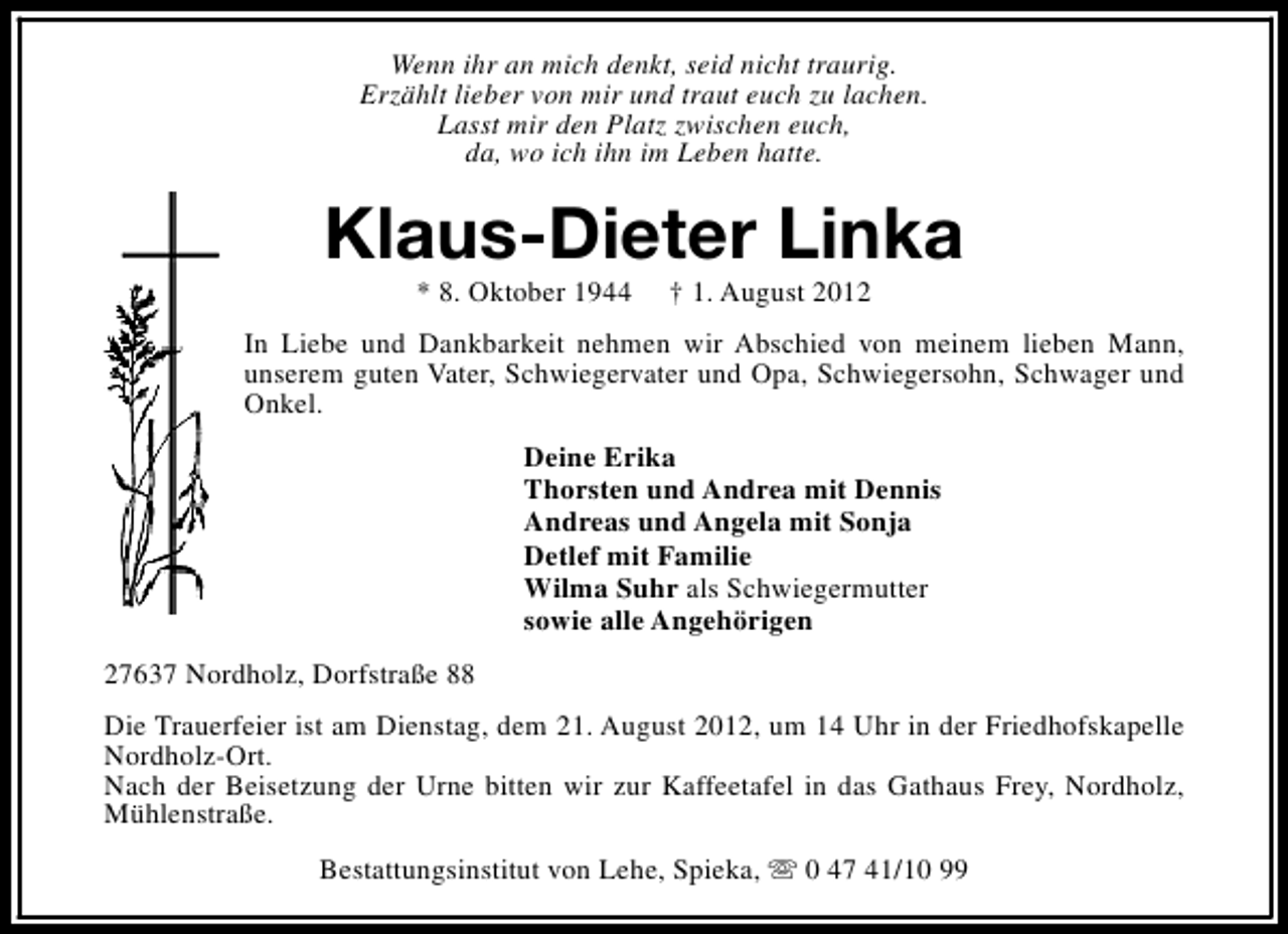 <p>Wenn ihr an mich denkt, seid nicht traurig.<br />Erzählt lieber von mir und traut euch zu lachen.<br />Lasst mir den Platz zwischen euch,<br />da, wo ich ihn im Leben hatte.</p><p>Klaus-Dieter Linka<br />* 8. Oktober 1944</p><p>† 1. August 2012</p><p>In Liebe und Dankbarkeit nehmen wir Abschied von meinem lieben Mann,<br />unserem guten Vater, Schwiegervater und Opa, Schwiegersohn, Schwager und<br />Onkel.<br />Deine Erika<br />Thorsten und Andrea mit Dennis<br />Andreas und Angela mit Sonja<br />Detlef mit Familie<br />Wilma Suhr als Schwiegermutter<br />sowie alle Angehörigen<br />27637 Nordholz, Dorfstraße 88<br />Die Trauerfeier ist am Dienstag, dem 21. August 2012, um 14 Uhr in der Friedhofskapelle<br />Nordholz-Ort.<br />Nach der Beisetzung der Urne bitten wir zur Kaffeetafel in das Gathaus Frey, Nordholz,<br />Mühlenstraße.<br />Bestattungsinstitut von Lehe, Spieka, s 0 47 41/10 99</p>