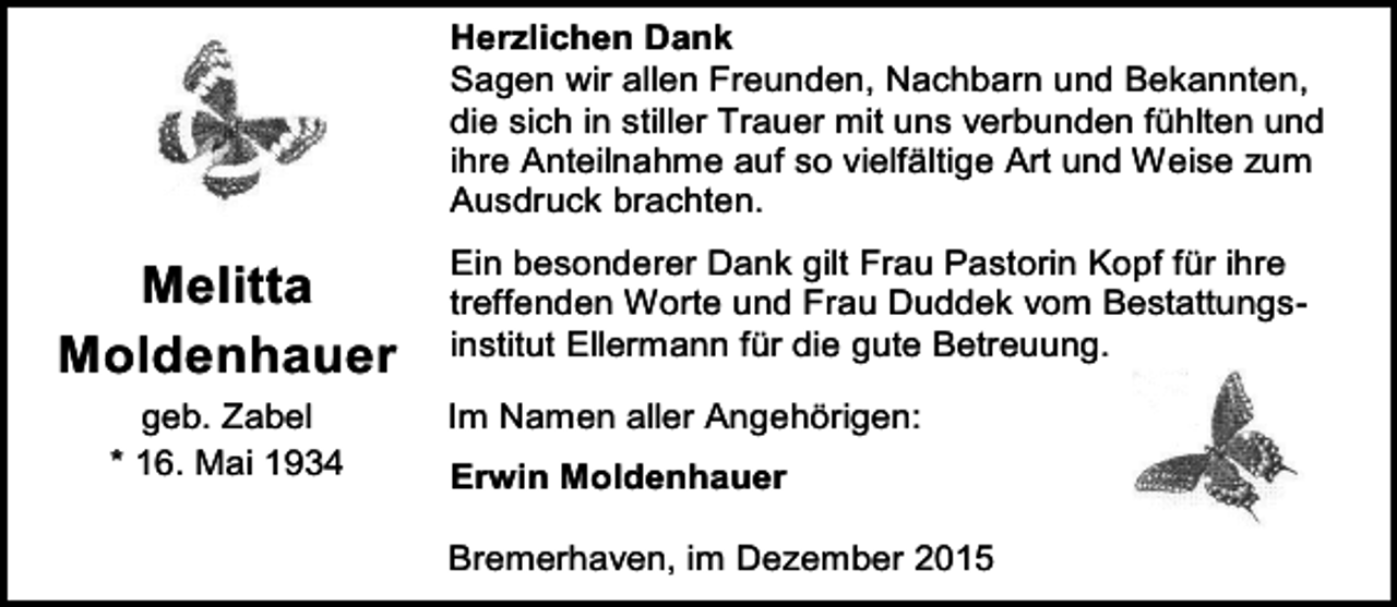 <p>Herzlichen Dank<br />Sagen wir allen Freunden, Nachbarn und Bekannten,<br />die sich in stiller Trauer mit uns verbunden fühlten und<br />ihre Anteilnahme auf so vielfältige Art und Weise zum<br />Ausdruck brachten.</p><p>Melitta<br />Moldenhauer<br />geb. Zabel<br />* 16. Mai 1934</p><p>Ein besonderer Dank gilt Frau Pastorin Kopf für ihre<br />treffenden Worte und Frau Duddek vom Bestattungsinstitut Ellermann für die gute Betreuung.<br />Im Namen aller Angehörigen:<br />Erwin Moldenhauer<br />Bremerhaven, im Dezember 2015</p>