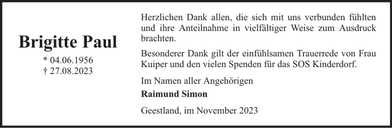 <p>Brigitte Paul<br />* 04.06.1956<br />† 27.08.2023</p><p>Herzlichen Dank allen, die sich mit uns verbunden fühlten<br />und ihre Anteilnahme in vielfältiger Weise zum Ausdruck<br />brachten.<br />Besonderer Dank gilt der einfühlsamen Trauerrede von Frau<br />Kuiper und den vielen Spenden für das SOS Kinderdorf.<br />Im Namen aller Angehörigen<br />Raimund Simon<br />Geestland, im November 2023</p>