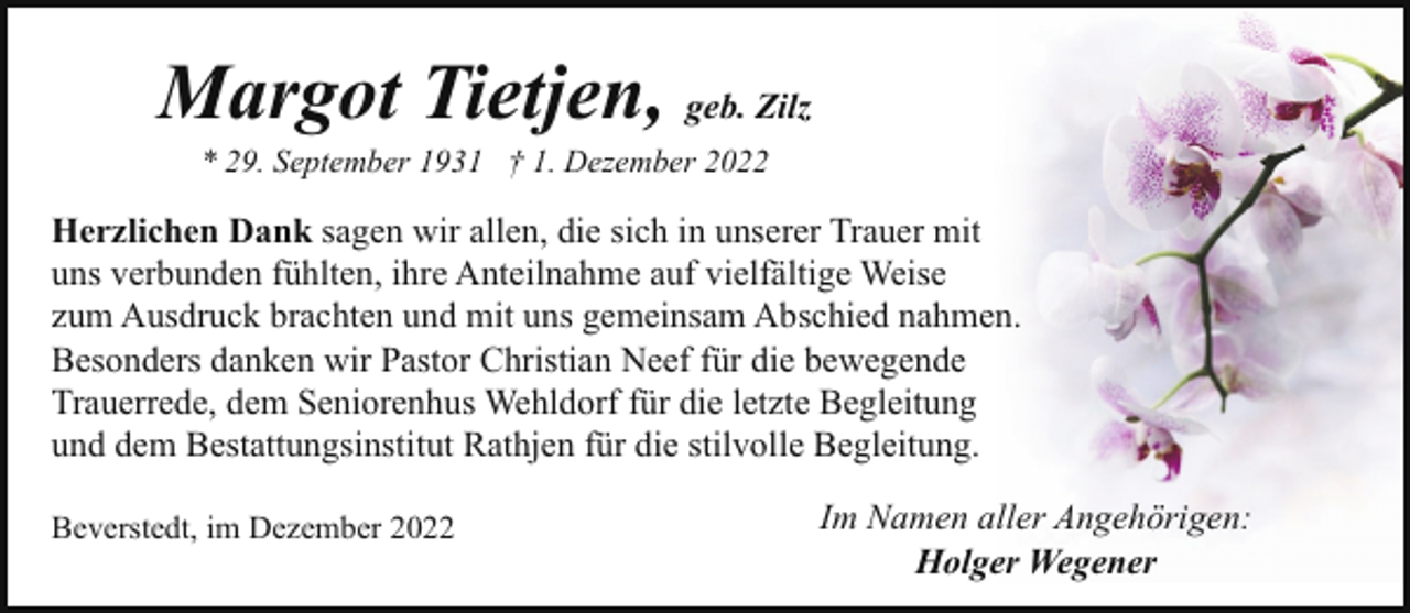 <p>Margot Tietjen, geb. Zilz<br />* 29. September 1931 † 1. Dezember 2022</p><p>Herzlichen Dank sagen wir allen, die sich in unserer Trauer mit<br />uns verbunden fühlten, ihre Anteilnahme auf vielfältige Weise<br />zum Ausdruck brachten und mit uns gemeinsam Abschied nahmen.<br />Besonders danken wir Pastor Christian Neef für die bewegende<br />Trauerrede, dem Seniorenhus Wehldorf für die letzte Begleitung<br />und dem Bestattungsinstitut Rathjen für die stilvolle Begleitung.<br />Beverstedt, im Dezember 2022</p><p>Im Namen aller Angehörigen:<br />Holger Wegener</p>