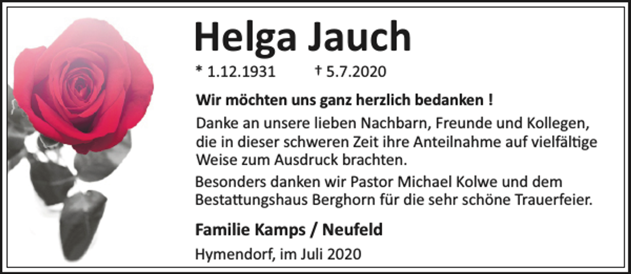 <p>Helga Jauch<br />* 1.12.1931</p><p>† 5.7.2020</p><p>Wir möchten uns ganz herzlich bedanken !<br />Danke an unsere lieben Nachbarn, Freunde und Kollegen,<br />die in dieser schweren Zeit ihre Anteilnahme auf vielfäl ge<br />Weise zum Ausdruck brachten.<br />Besonders danken wir Pastor Michael Kolwe und dem<br />Besta ungshaus Berghorn für die sehr schöne Trauerfeier.</p><p>Familie Kamps / Neufeld<br />Hymendorf, im Juli 2020</p>