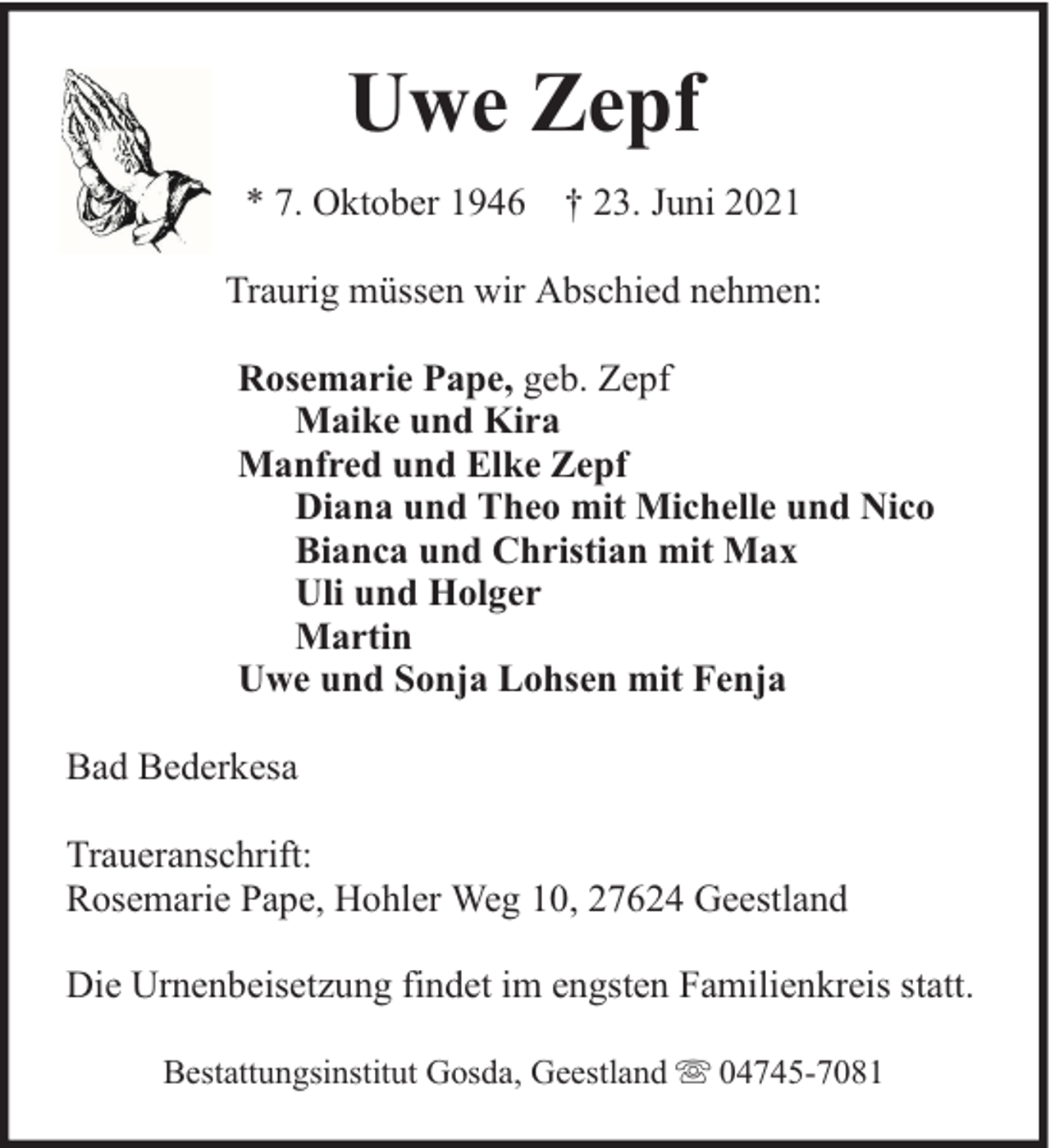 <p>Uwe Zepf<br />* 7. Oktober 1946 † 23. Juni 2021<br />Traurig müssen wir Abschied nehmen:<br />Rosemarie Pape, geb. Zepf<br />Maike und Kira<br />Manfred und Elke Zepf<br />Diana und Theo mit Michelle und Nico<br />Bianca und Christian mit Max<br />Uli und Holger<br />Martin<br />Uwe und Sonja Lohsen mit Fenja<br />Bad Bederkesa<br />Traueranschrift:<br />Rosemarie Pape, Hohler Weg 10, 27624 Geestland<br />Die Urnenbeisetzung findet im engsten Familienkreis statt.<br />Bestattungsinstitut Gosda, Geestland</p><p>04745-7081</p>