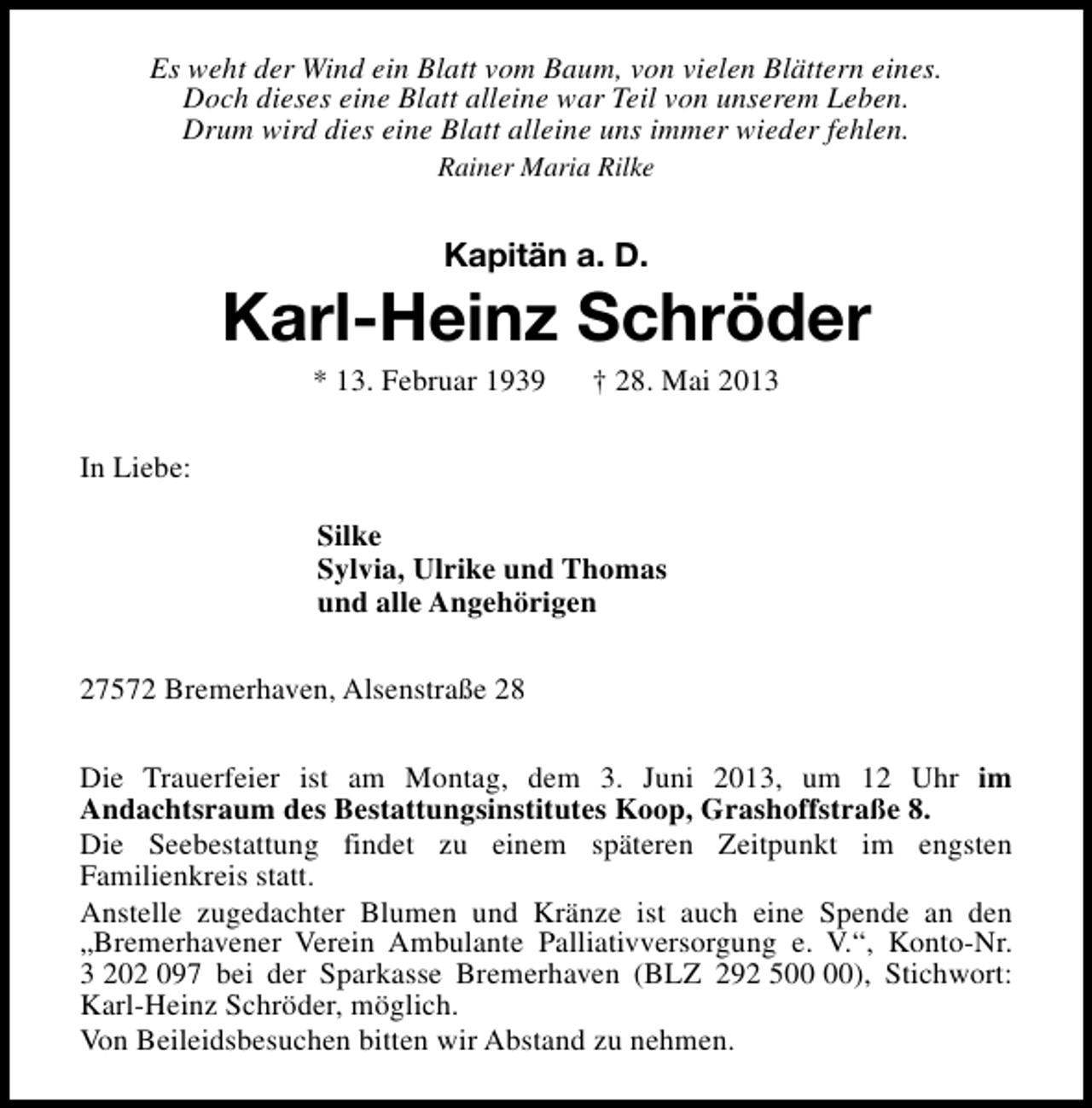 <p>Es weht der Wind ein Blatt vom Baum, von vielen Blättern eines.<br />Doch dieses eine Blatt alleine war Teil von unserem Leben.<br />Drum wird dies eine Blatt alleine uns immer wieder fehlen.<br />Rainer Maria Rilke</p>
<p>Kapitän a. D.</p>
<p>Karl-Heinz Schröder<br />* 13. Februar 1939</p>
<p>† 28. Mai 2013</p>
<p>In Liebe:<br />Silke<br />Sylvia, Ulrike und Thomas<br />und alle Angehörigen<br />27572 Bremerhaven, Alsenstraße 28<br />Die Trauerfeier ist am Montag, dem 3. Juni 2013, um 12 Uhr im<br />Andachtsraum des Bestattungsinstitutes Koop, Grashoffstraße 8.<br />Die Seebestattung findet zu einem späteren Zeitpunkt im engsten<br />Familienkreis statt.<br />Anstelle zugedachter Blumen und Kränze ist auch eine Spende an den<br />„Bremerhavener Verein Ambulante Palliativversorgung e. V.“, Konto-Nr.<br />3 202 097 bei der Sparkasse Bremerhaven (BLZ 292 5), Stichwort:<br />Karl-Heinz Schröder, möglich.<br />Von Beileidsbesuchen bitten wir Abstand zu nehmen.</p>