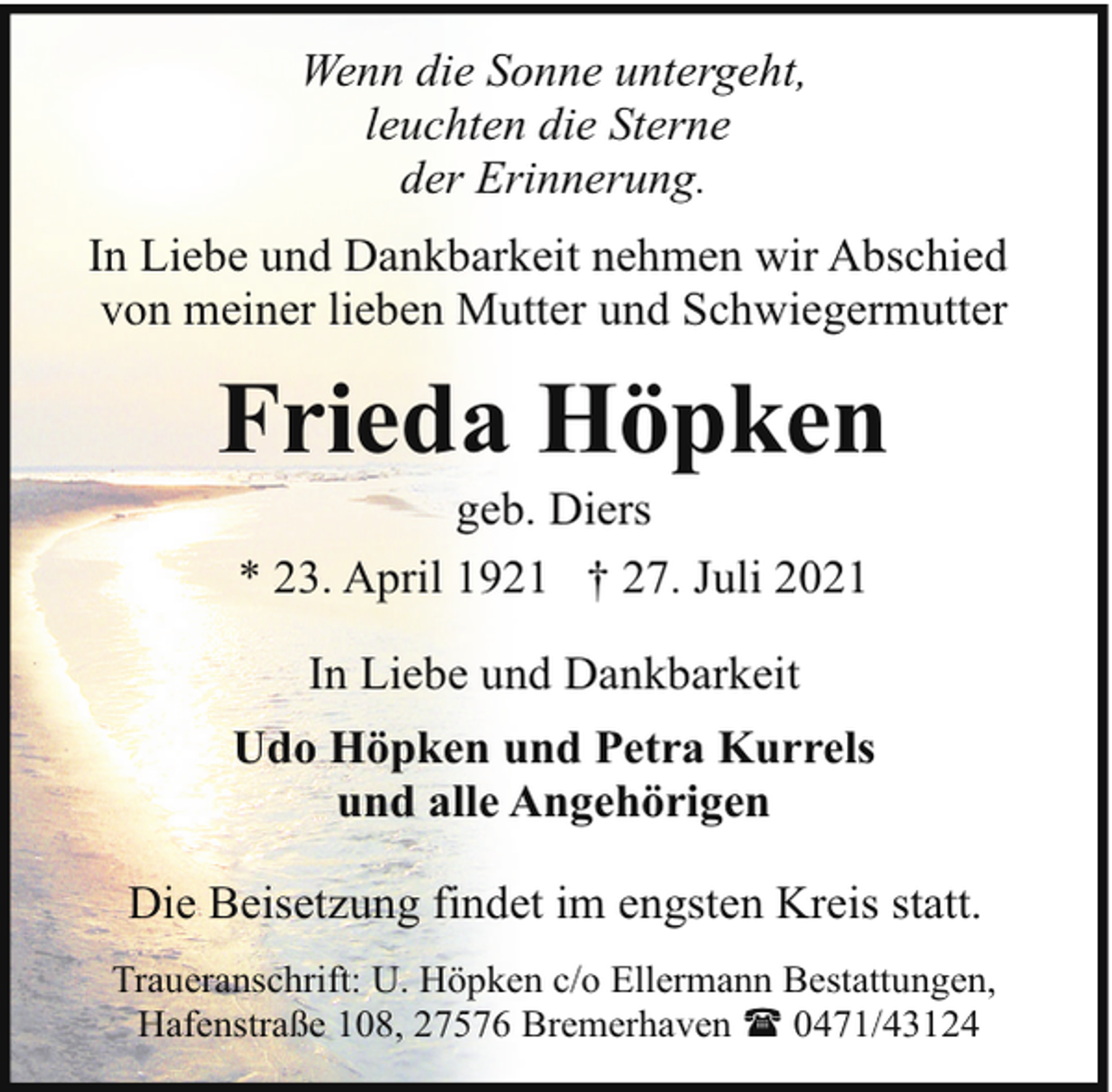 <p>Wenn die Sonne untergeht,<br />leuchten die Sterne<br />der Erinnerung.<br />In Liebe und Dankbarkeit nehmen wir Abschied<br />von meiner lieben Mutter und Schwiegermutter</p><p>Frieda Höpken<br />geb. Diers<br />* 23. April 1921 † 27. Juli 2021<br />In Liebe und Dankbarkeit<br />Udo Höpken und Petra Kurrels<br />und alle Angehörigen<br />Die Beisetzung findet im engsten Kreis statt.<br />Traueranschrift: U. Höpken c/o Ellermann Bestattungen,<br />Hafenstraße 108, 27576 Bremerhaven ( 0471/43124</p>
