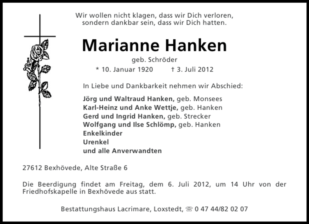 <p>Wir wollen nicht klagen, dass wir Dich verloren,<br />sondern dankbar sein, dass wir Dich hatten.</p>
<p>Marianne Hanken<br />geb. Schröder<br />* 10. Januar 1920<br />† 3. Juli 2012<br />In Liebe und Dankbarkeit nehmen wir Abschied:<br />Jörg und Waltraud Hanken, geb. Monsees<br />Karl-Heinz und Anke Wettje, geb. Hanken<br />Gerd und Ingrid Hanken, geb. Strecker<br />Wolfgang und Ilse Schlömp, geb. Hanken<br />Enkelkinder<br />Urenkel<br />und alle Anverwandten<br />27612 Bexhövede, Alte Straße 6<br />Die Beerdigung findet am Freitag, dem 6. Juli 2012, um 14 Uhr von der<br />Friedhofskapelle in Bexhövede aus statt.<br />Bestattungshaus Lacrimare, Loxstedt, s 0 47 44/82 02 07</p>