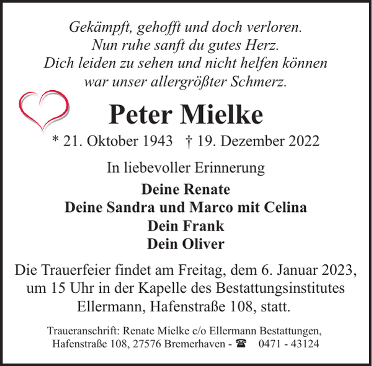 <p>Gekämpft, gehofft und doch verloren.<br />Nun ruhe sanft du gutes Herz.<br />Dich leiden zu sehen und nicht helfen können<br />war unser allergrößter Schmerz.</p><p>Peter Mielke</p><p>* 21. Oktober 1943 † 19. Dezember 2022<br />In liebevoller Erinnerung<br />Deine Renate<br />Deine Sandra und Marco mit Celina<br />Dein Frank<br />Dein Oliver<br />Die Trauerfeier findet am Freitag, dem 6. Januar 2023,<br />um 15 Uhr in der Kapelle des Bestattungsinstitutes<br />Ellermann, Hafenstraße 108, statt.<br />Traueranschrift: Renate Mielke c/o Ellermann Bestattungen,<br />Hafenstraße 108, 27576 Bremerhaven - ( 0471 - 43124</p>