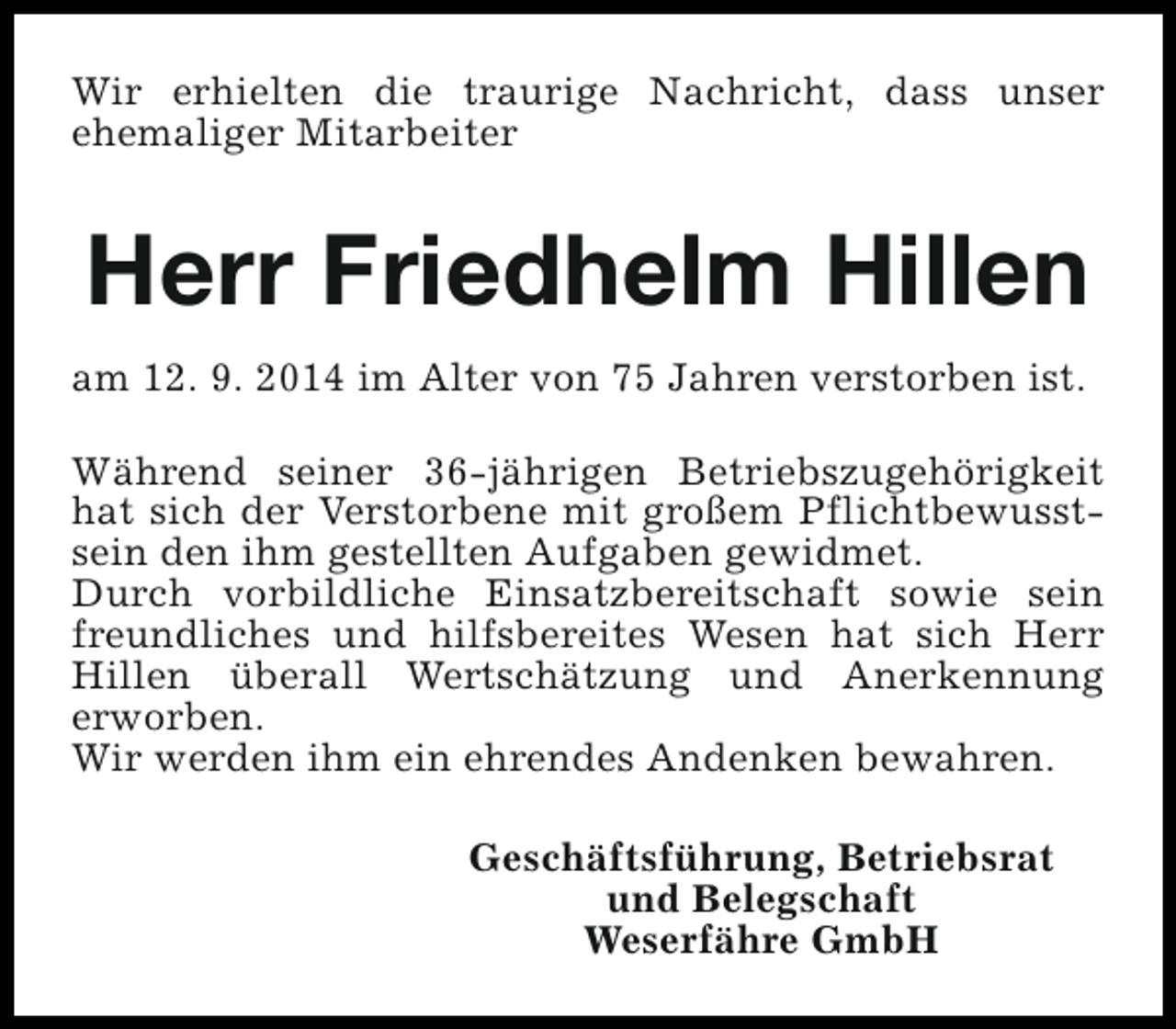 <p>Wir erhielten die traurige Nachricht, dass unser<br />ehemaliger Mitarbeiter</p><p>Herr Friedhelm Hillen<br />am 12. 9. 2014 im Alter von 75 Jahren verstorben ist.<br />Während seiner 36-jährigen Betriebszugehörigkeit<br />hat sich der Verstorbene mit großem Pflichtbewusstsein den ihm gestellten Aufgaben gewidmet.<br />Durch vorbildliche Einsatzbereitschaft sowie sein<br />freundliches und hilfsbereites Wesen hat sich Herr<br />Hillen überall Wertschätzung und Anerkennung<br />erworben.<br />Wir werden ihm ein ehrendes Andenken bewahren.<br />Geschäftsführung, Betriebsrat<br />und Belegschaft<br />Weserfähre GmbH</p>