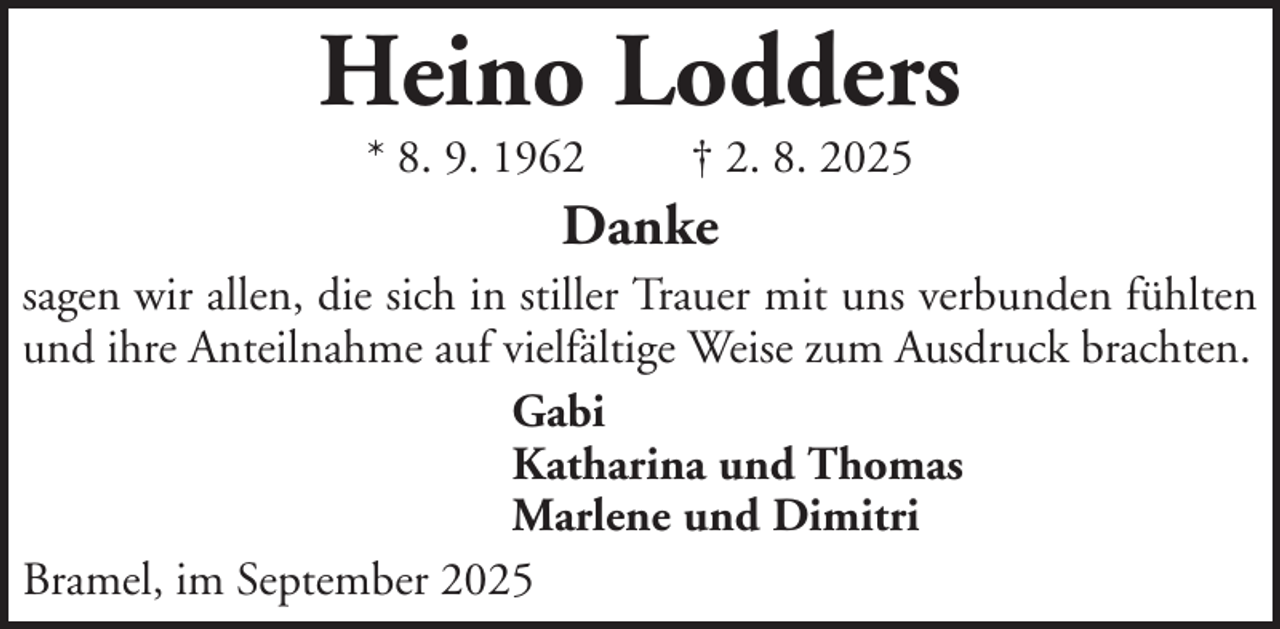 <p>Heino Lodders<br />* 8. 9. 1962</p><p>† 2. 8. 2025</p><p>Danke<br />sagen wir allen, die sich in stiller Trauer mit uns verbunden fühlten<br />und ihre Anteilnahme auf vielfältige Weise zum Ausdruck brachten.<br />Gabi<br />Katharina und Thomas<br />Marlene und Dimitri<br />Bramel, im September 2025</p>