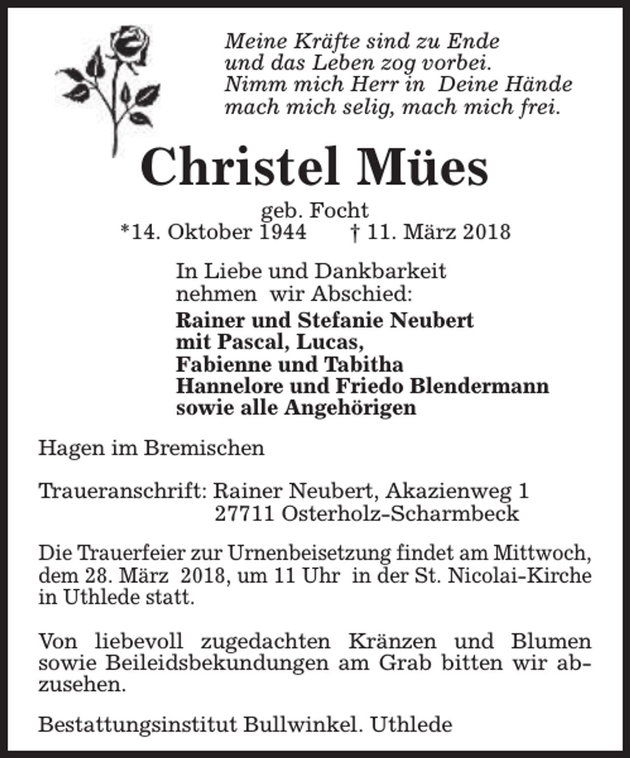 <p>Meine Kräfte sind zu Ende<br />und das Leben zog vorbei.<br />Nimm mich Herr in Deine Hände<br />mach mich selig, mach mich frei.</p><p>Christel Mües</p><p>geb. Focht<br />*14. Oktober 1944<br />† 11. März 2018<br />In Liebe und Dankbarkeit<br />nehmen wir Abschied:<br />Rainer und Stefanie Neubert<br />mit Pascal, Lucas,<br />Fabienne und Tabitha<br />Hannelore und Friedo Blendermann<br />sowie alle Angehörigen<br />Hagen im Bremischen<br />Traueranschrift: Rainer Neubert, Akazienweg 1<br />27711 Osterholz-Scharmbeck<br />Die Trauerfeier zur Urnenbeisetzung findet am Mittwoch,<br />dem 28. März 2018, um 11 Uhr in der St. Nicolai-Kirche<br />in Uthlede statt.<br />Von liebevoll zugedachten Kränzen und Blumen<br />sowie Beileidsbekundungen am Grab bitten wir abzusehen.<br />Bestattungsinstitut Bullwinkel. Uthlede</p>