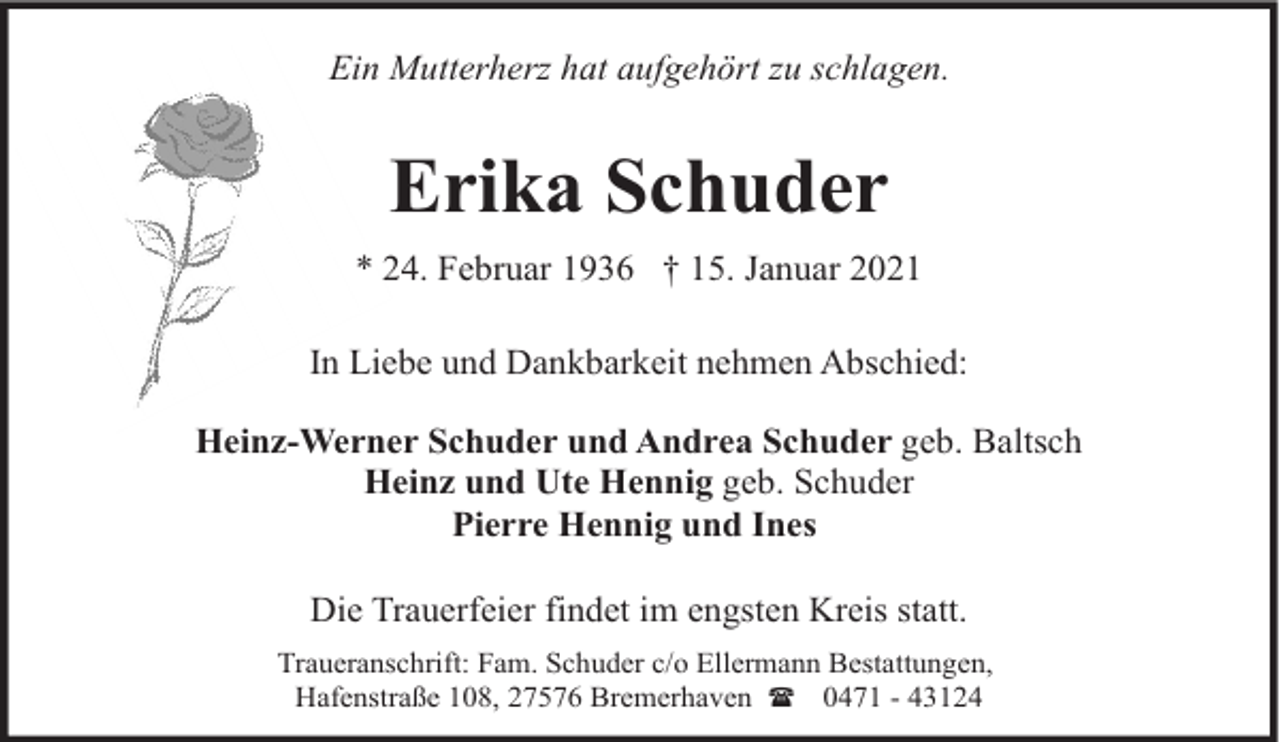 <p>Ein Mutterherz hat aufgehört zu schlagen.</p><p>Erika Schuder<br />* 24. Februar 1936 † 15. Januar 2021<br />In Liebe und Dankbarkeit nehmen Abschied:<br />Heinz-Werner Schuder und Andrea Schuder geb. Baltsch<br />Heinz und Ute Hennig geb. Schuder<br />Pierre Hennig und Ines<br />Die Trauerfeier findet im engsten Kreis statt.<br />Traueranschrift: Fam. Schuder c/o Ellermann Bestattungen,<br />Hafenstraße 108, 27576 Bremerhaven ( 0471 - 43124</p>