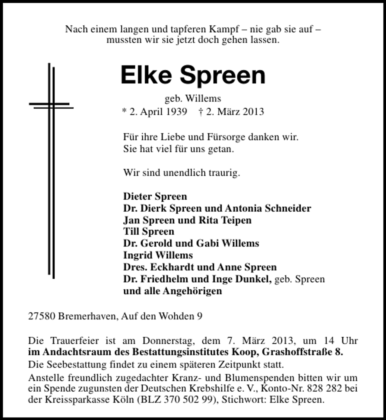 <p>Nach einem langen und tapferen Kampf – nie gab sie auf –<br />mussten wir sie jetzt doch gehen lassen.</p><p>Elke Spreen<br />geb. Willems<br />* 2. April 1939 † 2. März 2013</p><p>Für ihre Liebe und Fürsorge danken wir.<br />Sie hat viel für uns getan.<br />Wir sind unendlich traurig.<br />Dieter Spreen<br />Dr. Dierk Spreen und Antonia Schneider<br />Jan Spreen und Rita Teipen<br />Till Spreen<br />Dr. Gerold und Gabi Willems<br />Ingrid Willems<br />Dres. Eckhardt und Anne Spreen<br />Dr. Friedhelm und Inge Dunkel, geb. Spreen<br />und alle Angehörigen<br />27580 Bremerhaven, Auf den Wohden 9<br />Die Trauerfeier ist am Donnerstag, dem 7. März 2013, um 14 Uhr<br />im Andachtsraum des Bestattungsinstitutes Koop, Grashoffstraße 8.<br />Die Seebestattung findet zu einem späteren Zeitpunkt statt.<br />Anstelle freundlich zugedachter Kranz- und Blumenspenden bitten wir um<br />ein Spende zugunsten der Deutschen Krebshilfe e. V., Konto-Nr. 82 bei<br />der Kreissparkasse Köln (BLZ 370 502 99), Stichwort: Elke Spreen.</p>