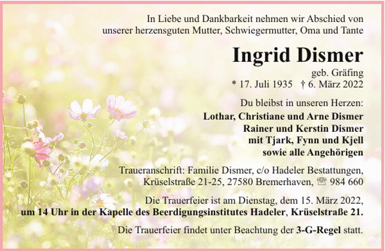 <p>In Liebe und Dankbarkeit nehmen wir Abschied von<br />unserer herzensguten Mutter, Schwiegermutter, Oma und Tante</p><p>Ingrid Dismer</p><p>geb. Gräfing<br />* 17. Juli 1935 † 6. März 2022<br />Du bleibst in unseren Herzen:<br />Lothar, Christiane und Arne Dismer<br />Rainer und Kerstin Dismer<br />mit Tjark, Fynn und Kjell<br />sowie alle Angehörigen<br />Traueranschrift: Familie Dismer, c/o Hadeler Bestattungen,<br />Krüselstraße 21-25, 27580 Bremerhaven, ' 984 660<br />Die Trauerfeier ist am Dienstag, dem 15. März 2022,<br />um 14 Uhr in der Kapelle des Beerdigungsinstitutes Hadeler, Krüselstraße 21.<br />Die Trauerfeier findet unter Beachtung der 3-G-Regel statt.</p>