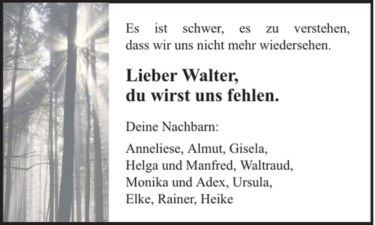 <p>Es ist schwer, es zu verstehen,<br />dass wir uns nicht mehr wiedersehen.</p><p>Lieber Walter,<br />du wirst uns fehlen.<br />Deine Nachbarn:<br />Anneliese, Almut, Gisela,<br />Helga und Manfred, Waltraud,<br />Monika und Adex, Ursula,<br />Elke, Rainer, Heike</p>