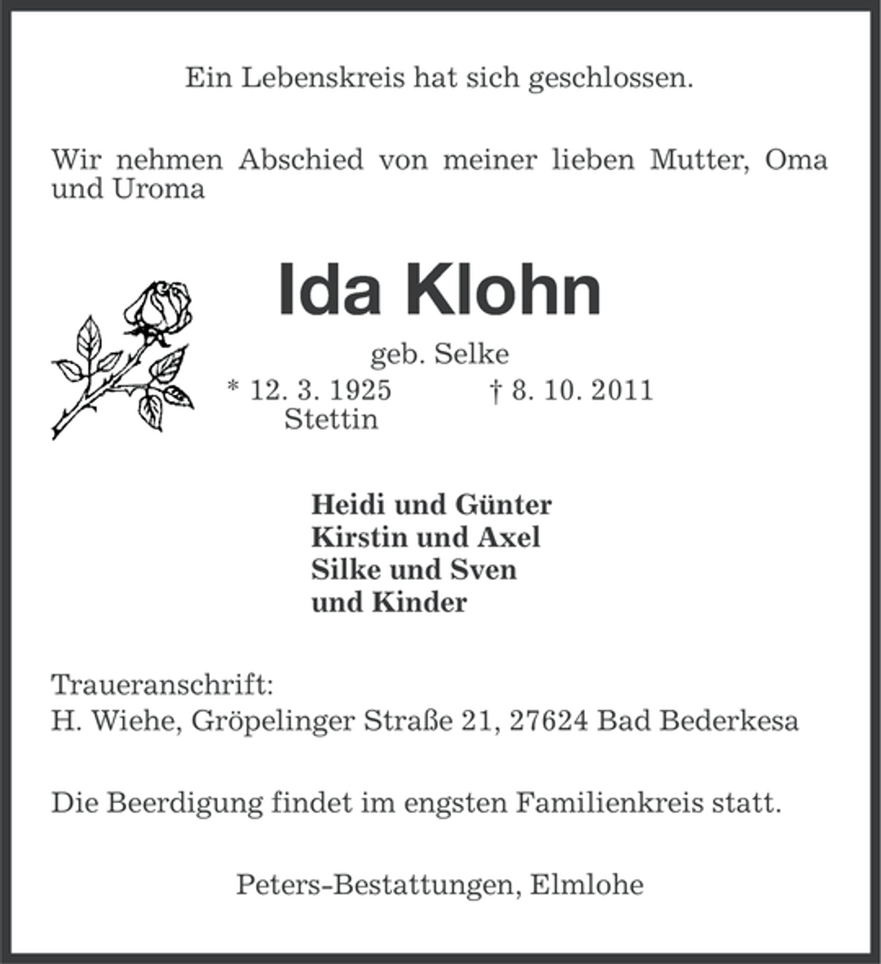 <p>Ein Lebenskreis hat sich geschlossen.<br />Wir nehmen Abschied von meiner lieben Mutter, Oma<br />und Uroma</p><p>Ida Klohn<br />geb. Selke<br />* 12. 3. 1925<br />† 8. 10. 2011<br />Stettin<br />Heidi und Günter<br />Kirstin und Axel<br />Silke und Sven<br />und Kinder<br />Traueranschrift:<br />H. Wiehe, Gröpelinger Straße 21, 27624 Bad Bederkesa<br />Die Beerdigung findet im engsten Familienkreis statt.<br />Peters-Bestattungen, Elmlohe</p>