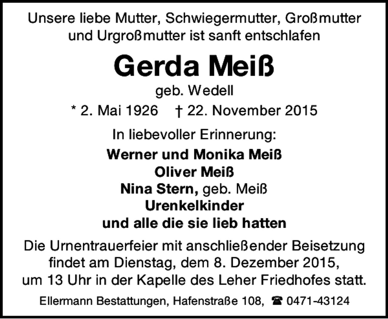 <p>Unsere liebe Mutter, Schwiegermutter, Großmutter<br />und Urgroßmutter ist sanft entschlafen</p><p>Gerda Meiß</p><p>geb. Wedell<br />* 2. Mai 1926 † 22. November 2015<br />In liebevoller Erinnerung:<br />Werner und Monika Meiß<br />Oliver Meiß<br />Nina Stern, geb. Meiß<br />Urenkelkinder<br />und alle die sie lieb hatten<br />Die Urnentrauerfeier mit anschließender Beisetzung<br />findet am Dienstag, dem 8. Dezember 2015,<br />um 13 Uhr in der Kapelle des Leher Friedhofes statt.<br />Ellermann Bestattungen, Hafenstraße 108,  0471-43124</p>