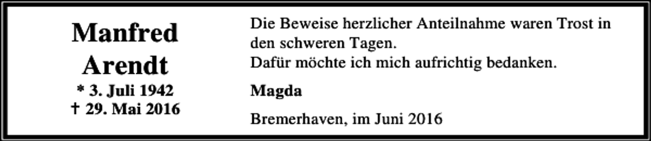 <p>Manfred<br />Arendt</p><p>* 3. Juli 1942<br />B 29. Mai 2016</p><p>Die Beweise herzlicher Anteilnahme waren Trost in<br />den schweren Tagen.<br />Dafür möchte ich mich aufrichtig bedanken.</p><p>Magda<br />Bremerhaven, im Juni 2016</p>