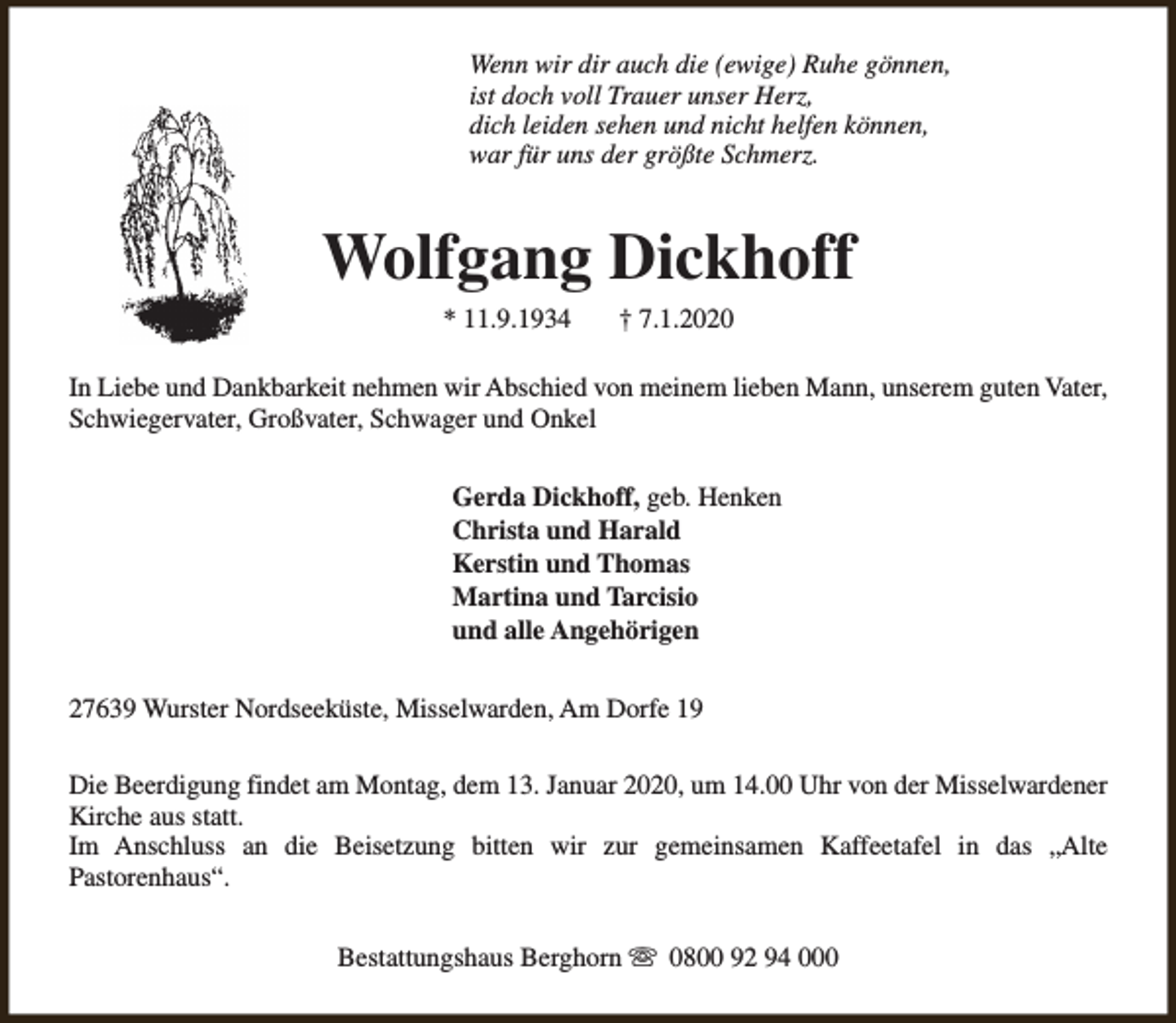 <p>Wenn wir dir auch die (ewige) Ruhe gönnen,<br />ist doch voll Trauer unser Herz,<br />dich leiden sehen und nicht helfen können,<br />war für uns der größte Schmerz.</p><p>Wolfgang Dickhoff<br />* 11.9.1934</p><p>† 7.1.2020</p><p>In Liebe und Dankbarkeit nehmen wir Abschied von meinem lieben Mann, unserem guten Vater,<br />Schwiegervater, Großvater, Schwager und Onkel<br />Gerda Dickhoff, geb. Henken<br />Christa und Harald<br />Kerstin und Thomas<br />Martina und Tarcisio<br />und alle Angehörigen<br />27639 Wurster Nordseeküste, Misselwarden, Am Dorfe 19<br />Die Beerdigung findet am Montag, dem 13. Januar 2020, um 14.00 Uhr von der Misselwardener<br />Kirche aus statt.<br />Im Anschluss an die Beisetzung bitten wir zur gemeinsamen Kaffeetafel in das „Alte<br />Pastorenhaus“.<br />Bestattungshaus Berghorn s 0800 92 94 000</p>