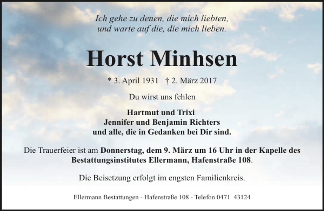 <p>Ich gehe zu denen, die mich liebten,<br />und warte auf die, die mich lieben.</p><p>Horst Minhsen<br />* 3. April 1931 † 2. März 2017<br />Du wirst uns fehlen<br />Hartmut und Trixi<br />Jennifer und Benjamin Richters<br />und alle, die in Gedanken bei Dir sind.<br />Die Trauerfeier ist am Donnerstag, dem 9. März um 16 Uhr in der Kapelle des<br />Bestattungsinstitutes Ellermann, Hafenstraße 108.<br />Die Beisetzung erfolgt im engsten Familienkreis.<br />Ellermann Bestattungen - Hafenstraße 108 - Telefon 0471 43124</p>