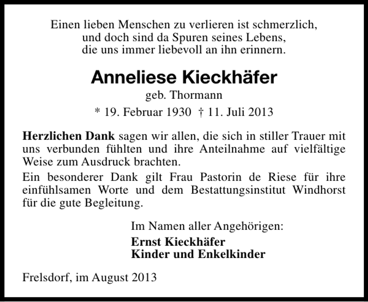 <p>Einen lieben Menschen zu verlieren ist schmerzlich,<br />und doch sind da Spuren seines Lebens,<br />die uns immer liebevoll an ihn erinnern.</p><p>Anneliese Kieckhäfer<br />geb. Thormann<br />* 19. Februar 1930 † 11. Juli 2013</p><p>Herzlichen Dank sagen wir allen, die sich in stiller Trauer mit<br />uns verbunden fühlten und ihre Anteilnahme auf vielfältige<br />Weise zum Ausdruck brachten.<br />Ein besonderer Dank gilt Frau Pastorin de Riese für ihre<br />einfühlsamen Worte und dem Bestattungsinstitut Windhorst<br />für die gute Begleitung.<br />Im Namen aller Angehörigen:<br />Ernst Kieckhäfer<br />Kinder und Enkelkinder<br />Frelsdorf, im August 2013</p>