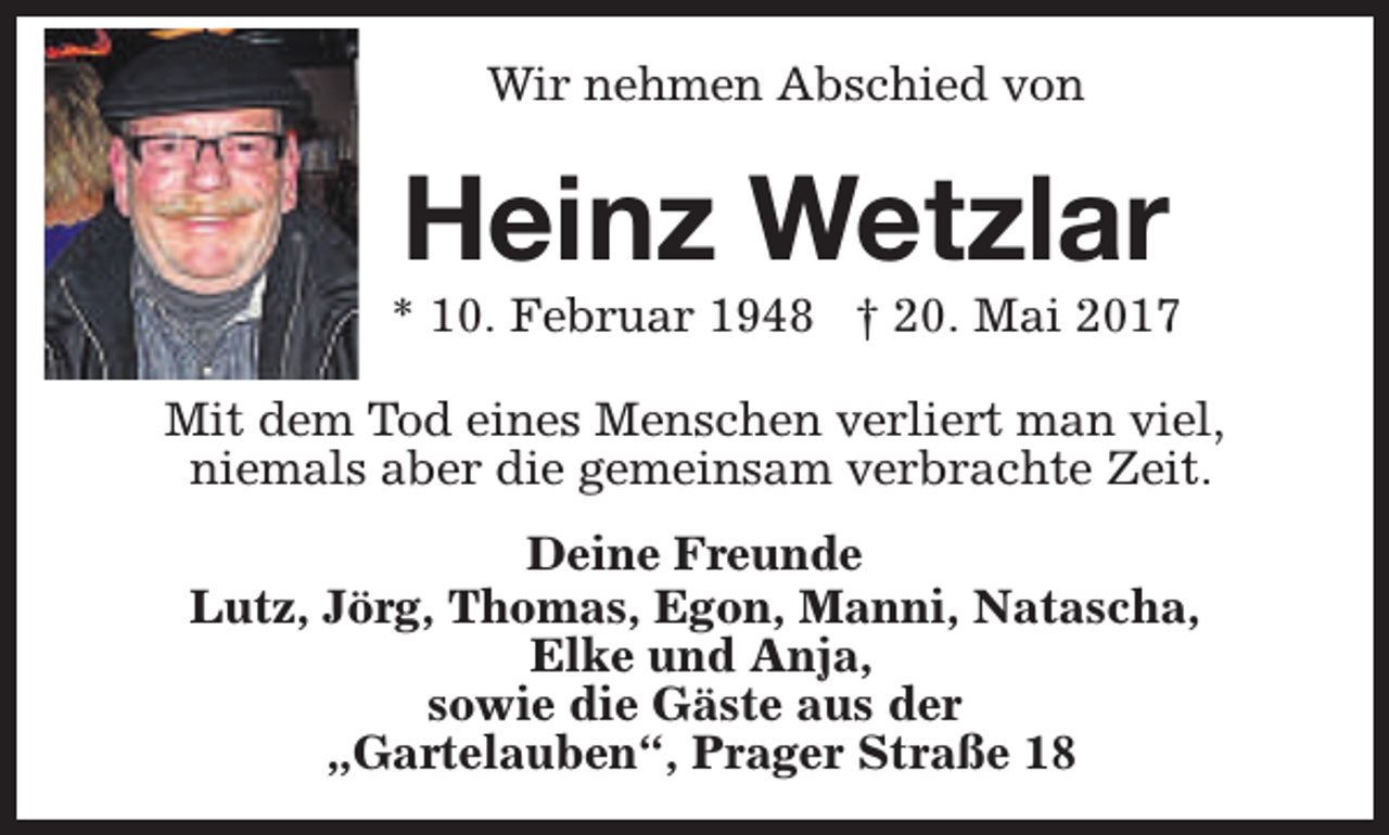 <p>Wir nehmen Abschied von</p><p>Heinz Wetzlar</p><p>* 10. Februar 1948 † 20. Mai 2017<br />Mit dem Tod eines Menschen verliert man viel,<br />niemals aber die gemeinsam verbrachte Zeit.<br />Deine Freunde<br />Lutz, Jörg, Thomas, Egon, Manni, Natascha,<br />Elke und Anja,<br />sowie die Gäste aus der<br />„Gartelauben“, Prager Straße 18</p>