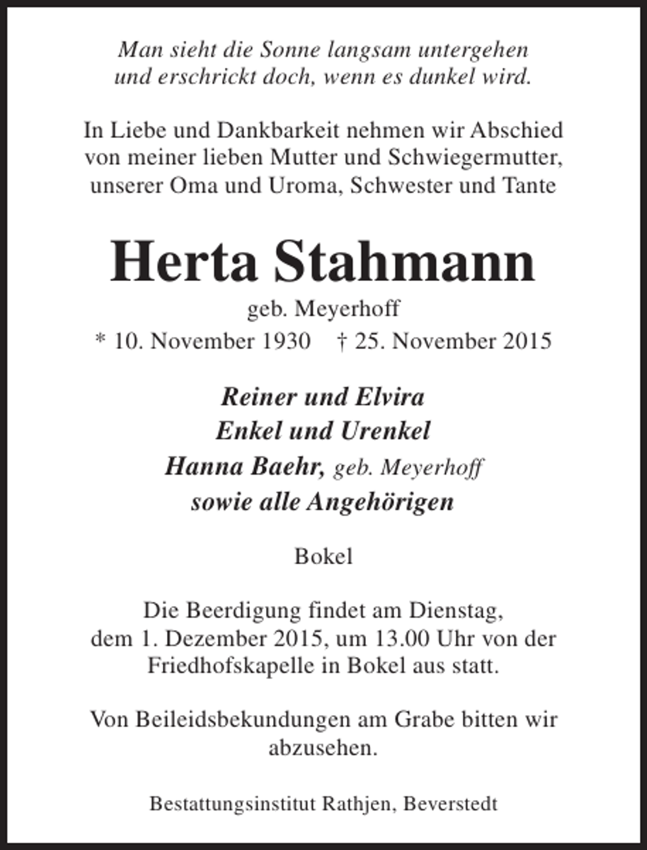 <p>Man sieht die Sonne langsam untergehen<br />und erschrickt doch, wenn es dunkel wird.<br />In Liebe und Dankbarkeit nehmen wir Abschied<br />von meiner lieben Mutter und Schwiegermutter,<br />unserer Oma und Uroma, Schwester und Tante</p><p>Herta Stahmann</p><p>geb. Meyerhoff<br />* 10. November 1930 † 25. November 2015</p><p>Reiner und Elvira<br />Enkel und Urenkel<br />Hanna Baehr, geb. Meyerhoff<br />sowie alle Angehörigen<br />Bokel<br />Die Beerdigung findet am Dienstag,<br />dem 1. Dezember 2015, um 13.00 Uhr von der<br />Friedhofskapelle in Bokel aus statt.<br />Von Beileidsbekundungen am Grabe bitten wir<br />abzusehen.<br />Bestattungsinstitut Rathjen, Beverstedt</p>