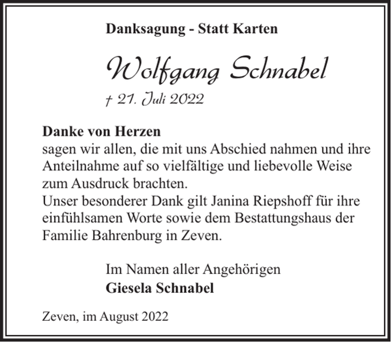 <p>Danksagung - Statt Karten</p><p>Wolfgang Schnabel<br />† 21. Juli 2022</p><p>Danke von Herzen<br />sagen wir allen, die mit uns Abschied nahmen und ihre<br />Anteilnahme auf so vielfältige und liebevolle Weise<br />zum Ausdruck brachten.<br />Unser besonderer Dank gilt Janina Riepshoff für ihre<br />einfühlsamen Worte sowie dem Bestattungshaus der<br />Familie Bahrenburg in Zeven.<br />Im Namen aller Angehörigen<br />Giesela Schnabel<br />Zeven, im August 2022</p>