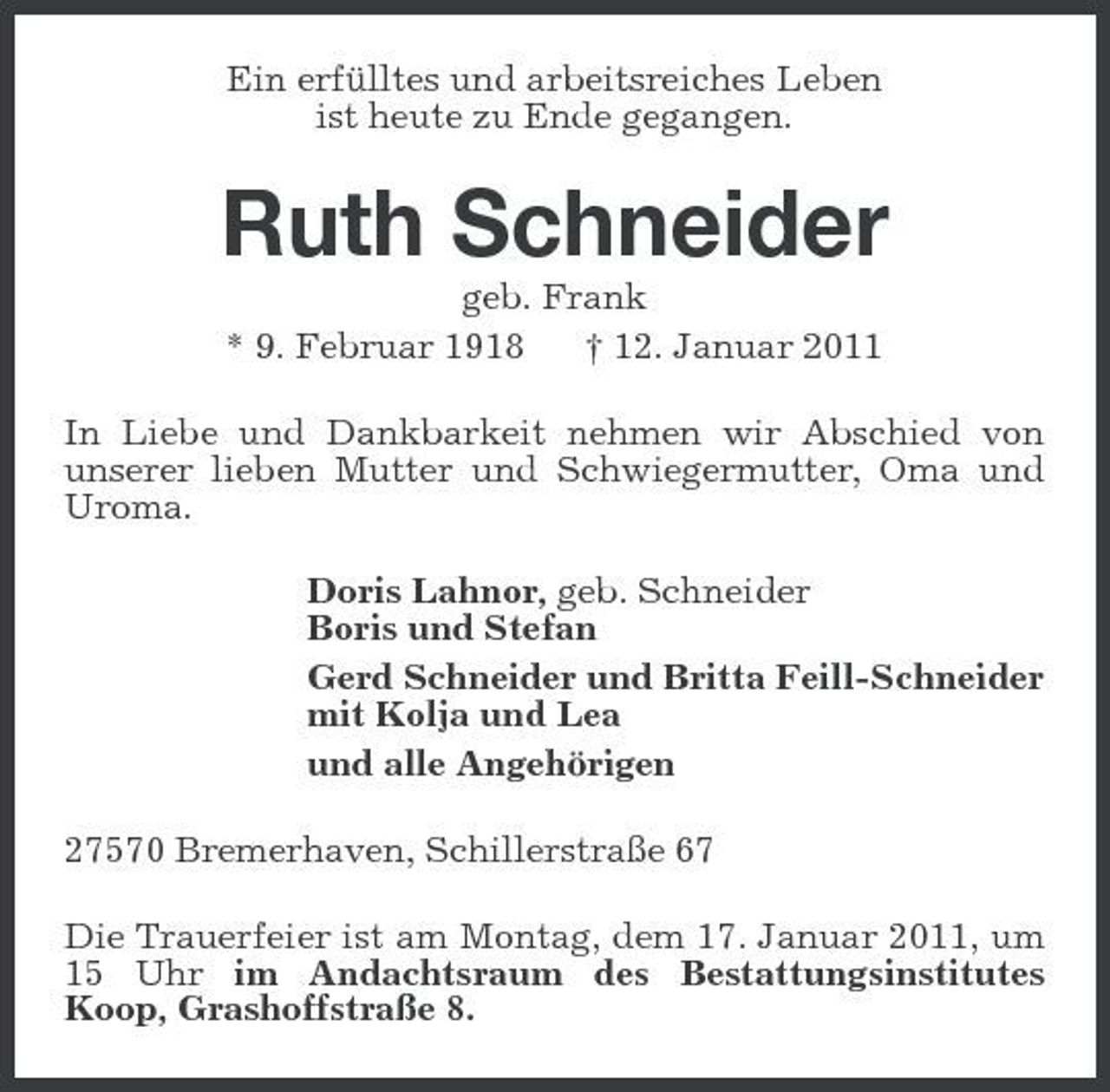 <p>Ein erfülltes und arbeitsreiches Leben ist heute zu Ende gegangen.</p><p>Ruth Schneider<br />geb. Frank * 9. Februar 1918 † 12. Januar 2011 In Liebe und Dankbarkeit nehmen wir Abschied von unserer lieben Mutter und Schwiegermutter, Oma und Uroma. Doris Lahnor, geb. Schneider Boris und Stefan Gerd Schneider und Britta Feill-Schneider mit Kolja und Lea und alle Angehörigen 27570 Bremerhaven, Schillerstraße 67 Die Trauerfeier ist am Montag, dem 17. Januar 2011, um 15 Uhr im Andachtsraum des Bestattungsinstitutes Koop, Grashoffstraße 8.</p>