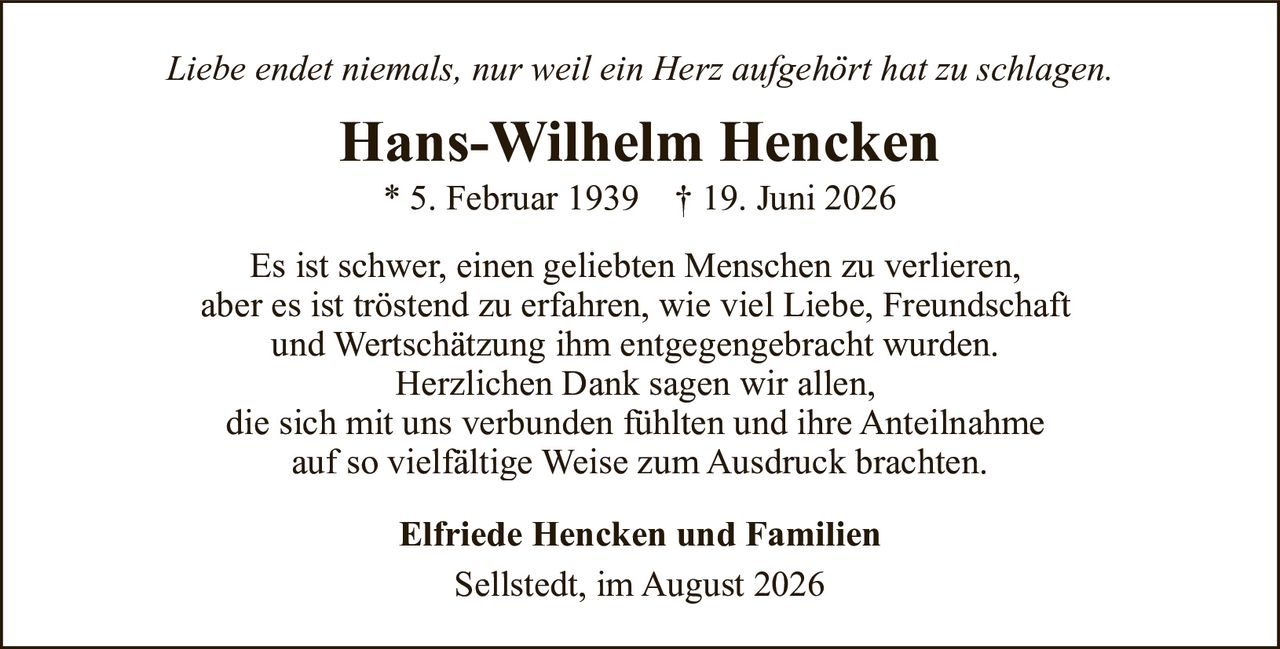 <p><i>Liebe endet niemals, nur weil ein Herz aufgehört hat zu schlagen.</i></p><p><strong>Hans-Wilhelm Hencken</strong><br>* 5. Februar 1939   † 19. Juni 2026</p><p>Es ist schwer, einen geliebten Menschen zu verlieren, aber es ist tröstend zu erfahren, wie viel Liebe, Freundschaft und Wertschätzung ihm entgegengebracht wurden. Herzlichen Dank sagen wir allen, die sich mit uns verbunden fühlten und ihre Anteilnahme auf so vielfältige Weise zum Ausdruck brachten.</p><p><strong>Elfriede Hencken und Familien</strong><br>Sellstedt, im August 2026</p>