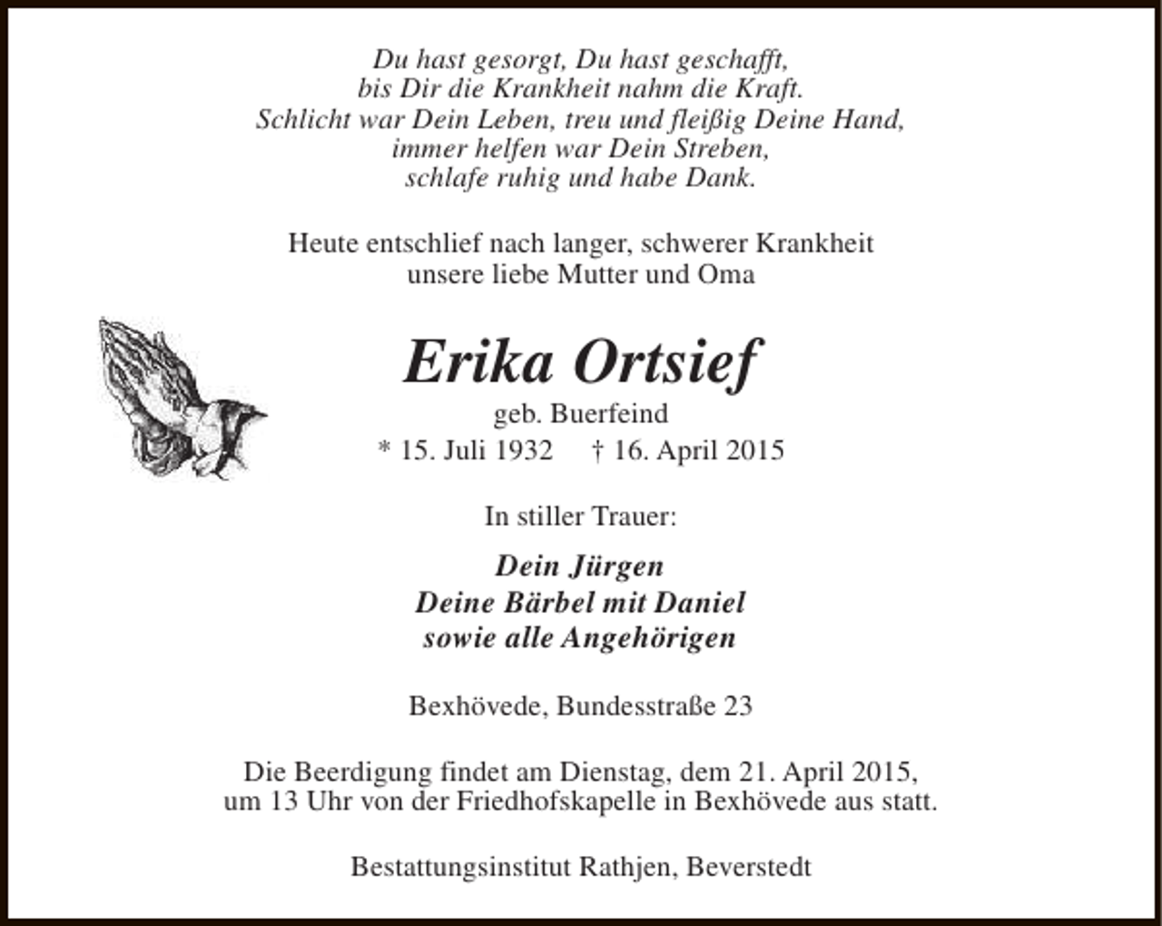 <p>Du hast gesorgt, Du hast geschafft,<br />bis Dir die Krankheit nahm die Kraft.<br />Schlicht war Dein Leben, treu und fleißig Deine Hand,<br />immer helfen war Dein Streben,<br />schlafe ruhig und habe Dank.<br />Heute entschlief nach langer, schwerer Krankheit<br />unsere liebe Mutter und Oma</p><p>Erika Ortsief</p><p>geb. Buerfeind<br />* 15. Juli 1932 † 16. April 2015<br />In stiller Trauer:</p><p>Dein Jürgen<br />Deine Bärbel mit Daniel<br />sowie alle Angehörigen<br />Bexhövede, Bundesstraße 23<br />Die Beerdigung findet am Dienstag, dem 21. April 2015,<br />um 13 Uhr von der Friedhofskapelle in Bexhövede aus statt.<br />Bestattungsinstitut Rathjen, Beverstedt</p>