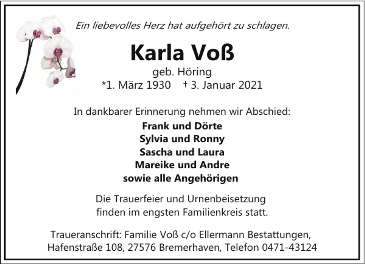 <p>Ein<br />n liebevolles Herz hat aufgehört zu schlagen.</p><p>Karla Voß</p><p>geb. Höring<br />*1. März 1930 † 3. Januar 2021<br />In dankbarer Erinnerung nehmen wir Abschied:<br />Frank und Dörte<br />Sylvia und Ronny<br />Sascha und Laura<br />Mareike und Andre<br />sowie alle Angehörigen<br />Die Trauerfeier und Urnenbeisetzung<br />finden im engsten Familienkreis statt.<br />Traueranschrift: Familie Voß c/o Ellermann Bestattungen,<br />Hafenstraße 108, 27576 Bremerhaven, Telefon 0471-43124</p>
