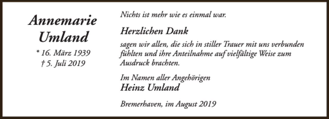 <p>Annemarie<br />Umland<br />* 16. März 1939<br />† 5. Juli 2019</p><p>Nichts ist mehr wie es einmal war.</p><p>Herzlichen Dank<br />sagen wir allen, die sich in stiller Trauer mit uns verbunden<br />fühlten und ihre Anteilnahme auf vielfältige Weise zum<br />Ausdruck brachten.<br />Im Namen aller Angehörigen</p><p>Heinz Umland</p><p>Bremerhaven, im August 2019</p>