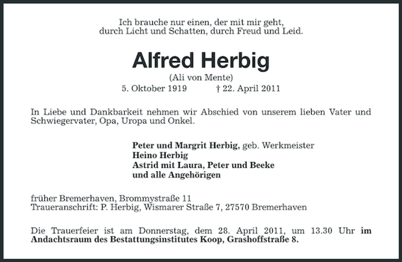 <p>Ich brauche nur einen, der mit mir geht, durch Licht und Schatten, durch Freud und Leid.</p><p>Alfred Herbig<br />(Ali von Mente) 5. Oktober 1919 † 22. April 2011 In Liebe und Dankbarkeit nehmen wir Abschied von unserem lieben Vater und Schwiegervater, Opa, Uropa und Onkel. Peter und Margrit Herbig, geb. Werkmeister Heino Herbig Astrid mit Laura, Peter und Beeke und alle Angehörigen früher Bremerhaven, Brommystraße 11 Traueranschrift: P. Herbig, Wismarer Straße 7, 27570 Bremerhaven Die Trauerfeier ist am Donnerstag, dem 28. April 2011, um 13.30 Uhr im Andachtsraum des Bestattungsinstitutes Koop, Grashoffstraße 8.</p>
