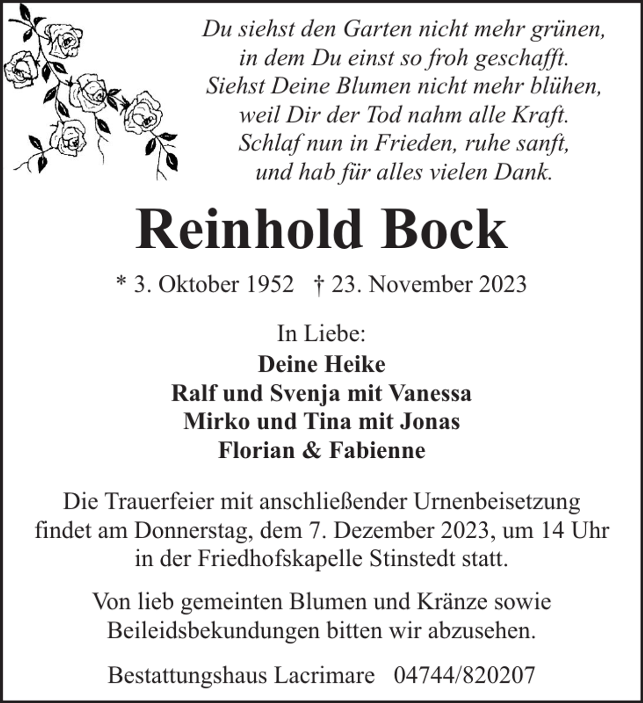 <p>Du siehst den Garten nicht mehr grünen,<br />in dem Du einst so froh geschafft.<br />Siehst Deine Blumen nicht mehr blühen,<br />weil Dir der Tod nahm alle Kraft.<br />Schlaf nun in Frieden, ruhe sanft,<br />und hab für alles vielen Dank.</p><p>Reinhold Bock</p><p>* 3. Oktober 1952 † 23. November 2023<br />In Liebe:<br />Deine Heike<br />Ralf und Svenja mit Vanessa<br />Mirko und Tina mit Jonas<br />Florian &amp; Fabienne<br />Die Trauerfeier mit anschließender Urnenbeisetzung<br />findet am Donnerstag, dem 7. Dezember 2023, um 14 Uhr<br />in der Friedhofskapelle Stinstedt statt.<br />Von lieb gemeinten Blumen und Kränze sowie<br />Beileidsbekundungen bitten wir abzusehen.<br />Bestattungshaus Lacrimare 04744/820207</p>