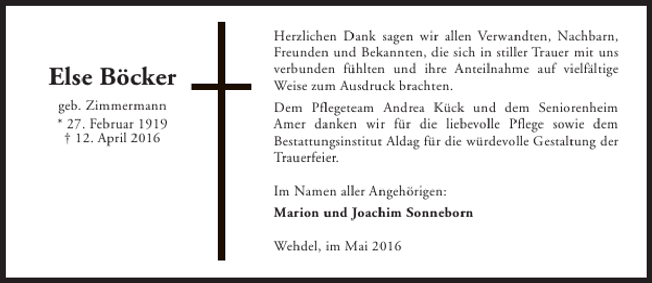 <p>Else Böcker<br />geb. Zimmermann<br />* 27. Februar 1919<br />† 12. April 2016</p><p>Herzlichen Dank sagen wir allen Verwandten, Nachbarn,<br />Freunden und Bekannten, die sich in stiller Trauer mit uns<br />verbunden fühlten und ihre Anteilnahme auf vielfältige<br />Weise zum Ausdruck brachten.<br />Dem Pflegeteam Andrea Kück und dem Seniorenheim<br />Amer danken wir für die liebevolle Pflege sowie dem<br />Bestattungsinstitut Aldag für die würdevolle Gestaltung der<br />Trauerfeier.<br />Im Namen aller Angehörigen:<br />Marion und Joachim Sonneborn<br />Wehdel, im Mai 2016</p>