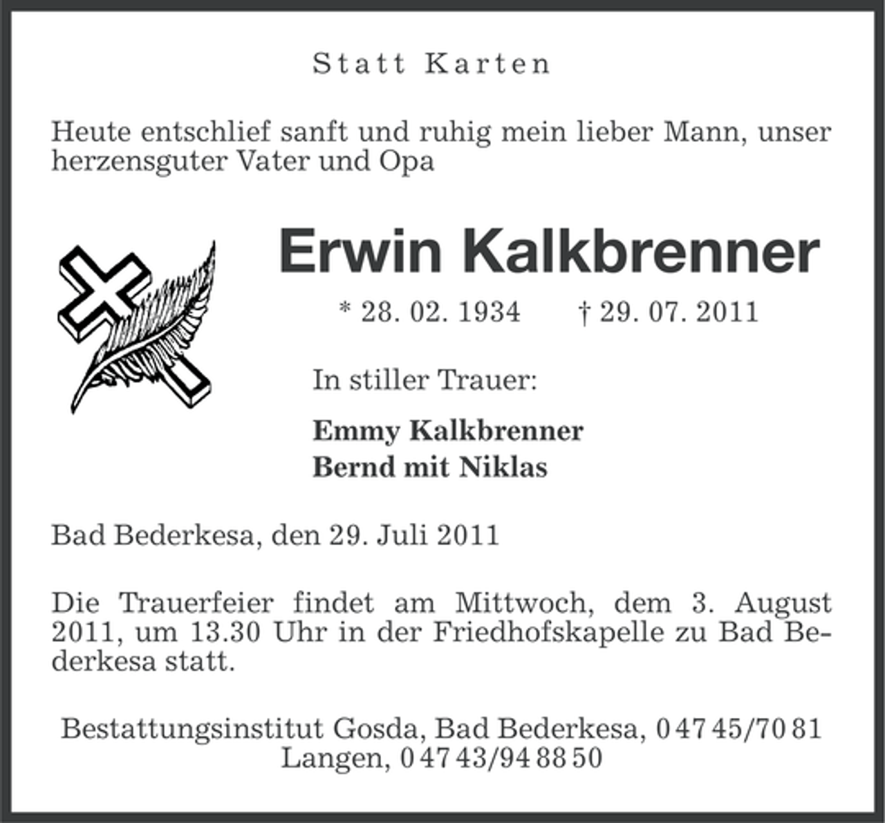 <p>Statt Karten<br />Heute entschlief sanft und ruhig mein lieber Mann, unser<br />herzensguter Vater und Opa</p><p>Erwin Kalkbrenner<br />* 28. 02. 1934</p><p>† 29. 07. 2011</p><p>In stiller Trauer:<br />Emmy Kalkbrenner<br />Bernd mit Niklas<br />Bad Bederkesa, den 29. Juli 2011<br />Die Trauerfeier findet am Mittwoch, dem 3. August<br />2011, um 13.30 Uhr in der Friedhofskapelle zu Bad Bederkesa statt.<br />Bestattungsinstitut Gosda, Bad Bederkesa, 0 47 45/70 81<br />Langen, 0 47 43/94 88 50</p>