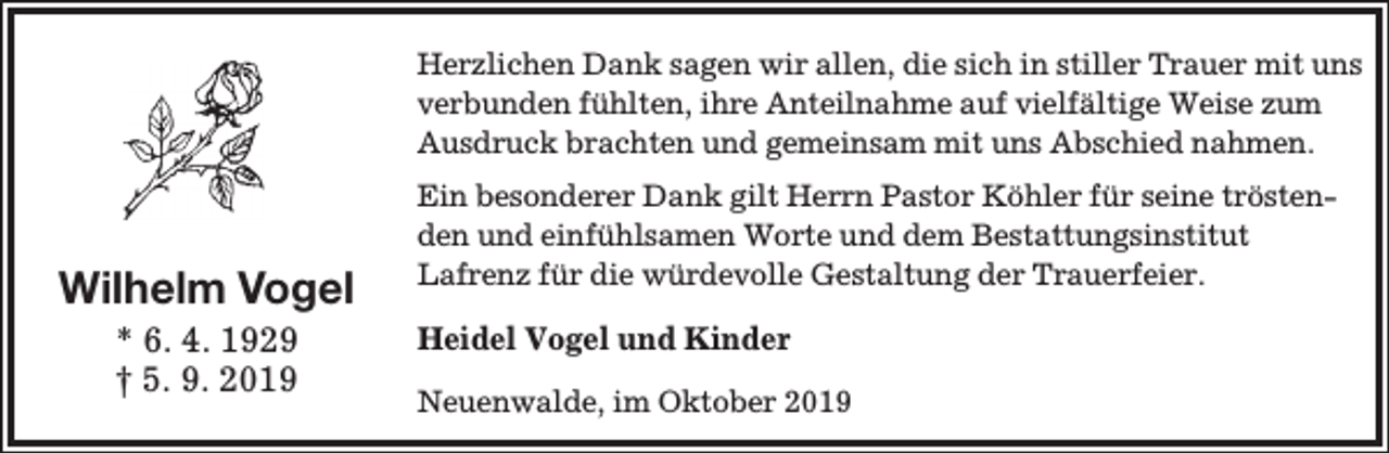 <p>Herzlichen Dank sagen wir allen, die sich in stiller Trauer mit uns<br />verbunden fühlten, ihre Anteilnahme auf vielfältige Weise zum<br />Ausdruck brachten und gemeinsam mit uns Abschied nahmen.</p><p>Wilhelm Vogel<br />* 6. 4. 1929<br />† 5. 9. 2019</p><p>Ein besonderer Dank gilt Herrn Pastor Köhler für seine tröstenden und einfühlsamen Worte und dem Bestattungsinstitut<br />Lafrenz für die würdevolle Gestaltung der Trauerfeier.</p><p>Heidel Vogel und Kinder<br />Neuenwalde, im Oktober 2019</p>
