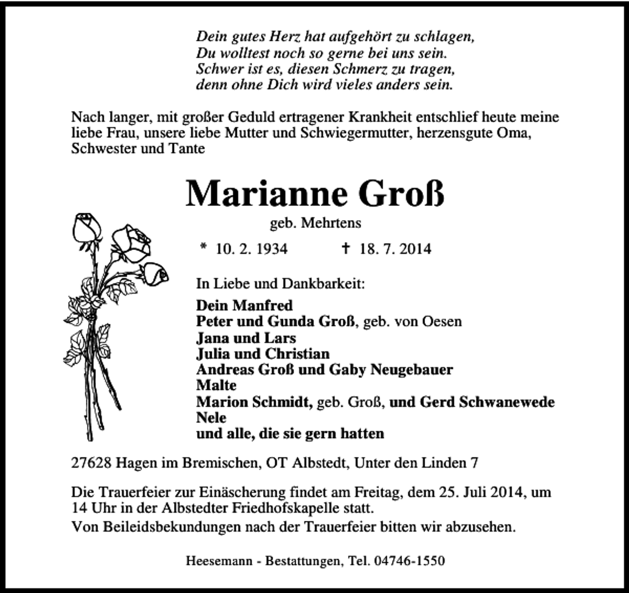 <p>Dein gutes Herz hat aufgehört zu schlagen,<br />Du wolltest noch so gerne bei uns sein.<br />Schwer ist es, diesen Schmerz zu tragen,<br />denn ohne Dich wird vieles anders sein.<br />Nach langer, mit großer Geduld ertragener Krankheit entschlief heute meine<br />liebe Frau, unsere liebe Mutter und Schwiegermutter, herzensgute Oma,<br />Schwester und Tante</p><p>Marianne Groß<br />geb. Mehrtens</p><p>* 10. 2. 1934</p><p>18. 7. 2014</p><p>In Liebe und Dankbarkeit:<br />Dein Manfred<br />Peter und Gunda Groß, geb. von Oesen<br />Jana und Lars<br />Julia und Christian<br />Andreas Groß und Gaby Neugebauer<br />Malte<br />Marion Schmidt, geb. Groß, und Gerd Schwanewede<br />Nele<br />und alle, die sie gern hatten<br />27628 Hagen im Bremischen, OT Albstedt, Unter den Linden 7<br />Die Trauerfeier zur Einäscherung findet am Freitag, dem 25. Juli 2014, um<br />14 Uhr in der Albstedter Friedhofskapelle statt.<br />Von Beileidsbekundungen nach der Trauerfeier bitten wir abzusehen.<br />Heesemann - Bestattungen, Tel. 04746-1550</p>