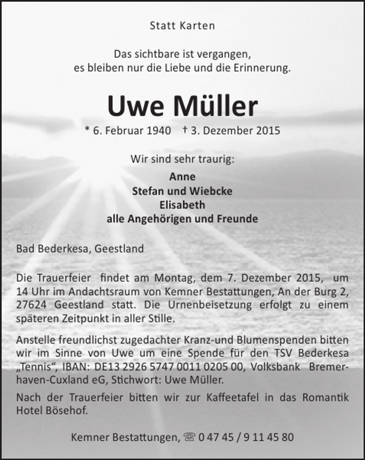 <p>Statt Karten<br />Das sichtbare ist vergangen,<br />es bleiben nur die Liebe und die Erinnerung.</p><p>Uwe Müller</p><p>* 6. Februar 1940 † 3. Dezember 2015<br />Wir sind sehr traurig:<br />Anne<br />Stefan und Wiebcke<br />Elisabeth<br />alle Angehörigen und Freunde<br />Bad Bederkesa, Geestland<br />Die Trauerfeier findet am Montag, dem 7. Dezember 2015, um<br />14 Uhr im Andachtsraum von Kemner Bestattungen, An der Burg 2,<br />27624 Geestland statt. Die Urnenbeisetzung erfolgt zu einem<br />späteren Zeitpunkt in aller Stille.<br />Anstelle freundlichst zugedachter Kranz-und Blumenspenden bitten<br />wir im Sinne von Uwe um eine Spende für den TSV Bederkesa<br />„Tennis“, IBAN: DE13 2926 5747 0011 0205 00, Volksbank Bremerhaven-Cuxland eG, Stichwort: Uwe Müller.<br />Nach der Trauerfeier bitten wir zur Kaffeetafel in das Romantik<br />Hotel Bösehof.<br />Kemner Bestattungen,  0 47 45 / 9 11 45 80</p>