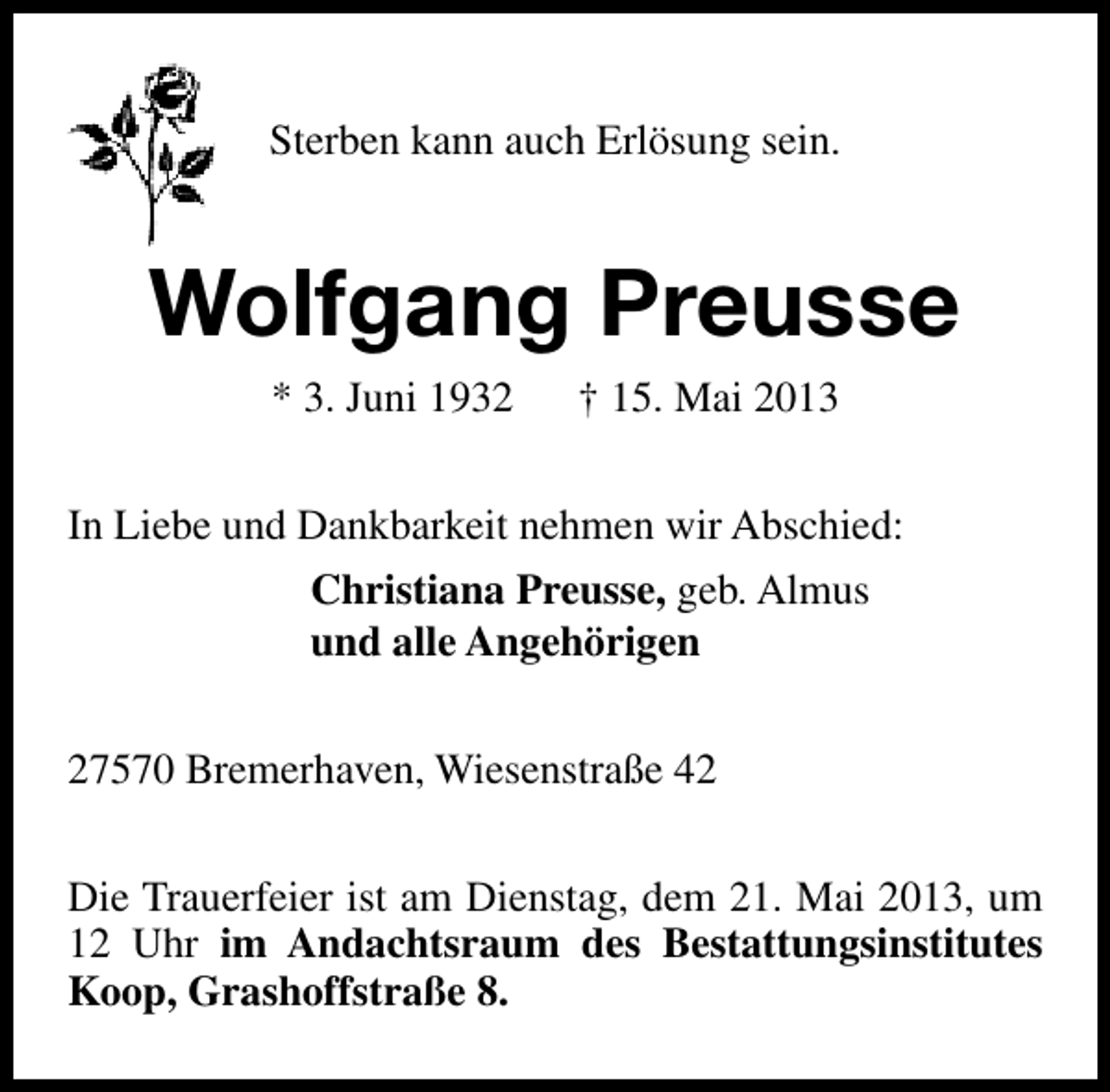 <p>Sterben kann auch Erlösung sein.</p><p>Wolfgang Preusse<br />* 3. Juni 1932</p><p>† 15. Mai 2013</p><p>In Liebe und Dankbarkeit nehmen wir Abschied:<br />Christiana Preusse, geb. Almus<br />und alle Angehörigen<br />27570 Bremerhaven, Wiesenstraße 42<br />Die Trauerfeier ist am Dienstag, dem 21. Mai 2013, um<br />12 Uhr im Andachtsraum des Bestattungsinstitutes<br />Koop, Grashoffstraße 8.</p>